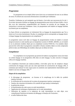 Compilateur KhawarizmiCompilation, Notions et définitions
5
Programme
Un programme est un simple fichier texte (écrit avec un traitement de texte ou un éditeur
de texte). Il contient une succession d'instructions exécutable par l'ordinateur.
Toutefois, l'ordinateur ne sait manipuler que du binaire, c'est-à-dire une succession de 0 et de 1.
Il est donc nécessaire d'utiliser un langage de programmation pour écrire de façon lisible, c'est-à-
dire avec des instructions compréhensibles par l'humain car proches de son langage, les
instructions à exécuter par l'ordinateur. Ainsi, ces programmes sont traduits en langage machine
(en binaire) par un compilateur.
La façon d'écrire un programme est intimement liée au langage de programmation que l'on a
choisi car il en existe énormément. De plus, le compilateur devra correspondre au langage choisi:
à chaque langage de programmation son compilateur. [3]
Le programme source écrit dans un langage de programmation évolué est traduit et exécuté
progressivement en code machine par un interpréteur (comme le BASIC, dBASE), ou est traduit
en un ou plusieurs modules objets par un compilateur (comme PASCAL). Ces modules objets
peuvent être reliés dans le programme exécutable à d'autres modules objets ou à des composants
prélevés dans une bibliothèque de modules objets par un éditeur de liens.
Compilateur
Un compilateur est un programme qui permet de traduire un programme source écrit dans
un certain langage en un programme cible dans un autre langage. Le plus souvent, le langage
cible est le langage machine.
Un compilateur fonctionne par analyse-synthèse, c'est-à-dire qu'au lieu de remplacer chaque
construction du langage source par une suite équivalente de constructions du langage cible, il
commence par analyser le texte source pour en construire une représentation intermédiaire qu'il
traduit à son tour en langage cible. [4]
Etapes de la compilation
 le découpage du programme en lexemes et le remplissage de la table de symbols
(analyse lexicale);
 la vérification de la correction de la syntaxe du programme (analyse syntaxique) ;
 l'analyse des structures de données et le contrôle de type (analyse sémantique);
 la gestion des erreurs;
 la transformation du code source en code intermédiaire ;
 l'application de techniques d'optimisation sur le code intermédiaire;
 l'allocation de registres et la traduction du code intermédiaire en code objet, avec
ventuellement l'insertion de données de débogage et d'analyse de l'exécution ;
 et enfin l'édition des liens.
 