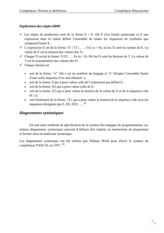 Compilateur KhawarizmiCompilation, Notions et définitions
8
Explication des règles EBNF
 Les règles de production sont de la forme S = E. Où S c'est l'unité syntaxique et E une
expression dont la valeur définit l’ensemble de toutes les séquences de symboles que
comprend l'unité S.
 L’expression E est de la forme: T1 | T2 | . . . | Tn ( n > 0). où les Ti sont les termes de E. La
valeur de E est la réunion des valeurs des Ti.
 Chaque Ti est de la forme: F1F2 . . . Fn (n > 0). Où les Fi sont les facteurs de T. La valeur de
T est la concaténation des valeurs des Fi.
 Chaque facteur est
 soit de la forme: “x”. Où x est un symbole du langage et “x” désigne l’ensemble formé
d’une seule séquence d’un seul élément: x;
 soit de la forme: S qui a pour valeur celle de l’expression qui définit S ;
 soit de la forme: (E) qui a pour valeur celle de E,
 soit de la forme: [E] qui a pour valeur la réunion de la valeur de E et de la séquence vide
(E | ε),
 soit finalement de la forme: {E} qui a pour valeur la réunion de la séquence vide avec les
séquences désignées par E, EE, EEE, ….[8]
Diagrammes syntaxiques
Est une autre méthode de spécification de la syntaxe des langages de programmation, ces
mêmes diagrammes syntaxiques peuvent d’ailleurs être traduits en instructions de programme
et former ainsi un analyseur syntaxique.
Les diagrammes syntaxique ont été utilisés pas Niklaus Wirth pour d'écrir la syntaxe du
compilateur PASCAL en 1971. [8]
 