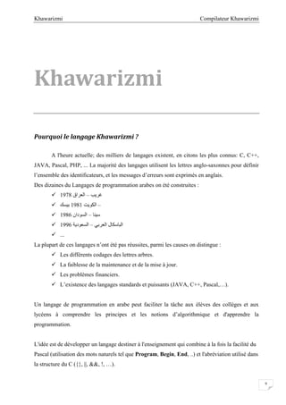 Compilateur KhawarizmiKhawarizmi
9
Khawarizmi
Pourquoi le langage Khawarizmi ?
A l'heure actuelle; des milliers de langages existent, en citons les plus connus: C, C++,
JAVA, Pascal, PHP, ... La majorité des langages utilisent les lettres anglo-saxonnes pour définir
l’ensemble des identificateurs, et les messages d’erreurs sont exprimés en anglais.
Des dizaines du Langages de programmation arabes on été construites :
 ‫ﻏﺮﯾﺐ‬–‫اﻟﻌﺮاق‬1978
 ‫ﺑﯿﺴﻚ‬ –‫اﻟﻜﻮﯾﺖ‬1981
 ‫ﺳﯿﻨﺎ‬–‫اﻟﺴﻮدان‬1986
 ‫اﻟ‬‫اﻟﻌﺮﺑﻲ‬ ‫ﺒﺎﺳﻜﺎل‬–‫اﻟﺴﻌﻮدﯾﺔ‬1996
 ...
La plupart de ces langages n’ont été pas réussites, parmi les causes on distingue :
 Les différents codages des lettres arbres.
 La faiblesse de la maintenance et de la mise à jour.
 Les problèmes financiers.
 L’existence des langages standards et puissants (JAVA, C++, Pascal,…).
Un langage de programmation en arabe peut faciliter la tâche aux élèves des collèges et aux
lycéens à comprendre les principes et les notions d’algorithmique et d'apprendre la
programmation.
L'idée est de développer un langage destiner à l'enseignement qui combine à la fois la facilité du
Pascal (utilisation des mots naturels tel que Program, Begin, End, ..) et l'abréviation utilisé dans
la structure du C ({}, ||, &&, !, …).
 