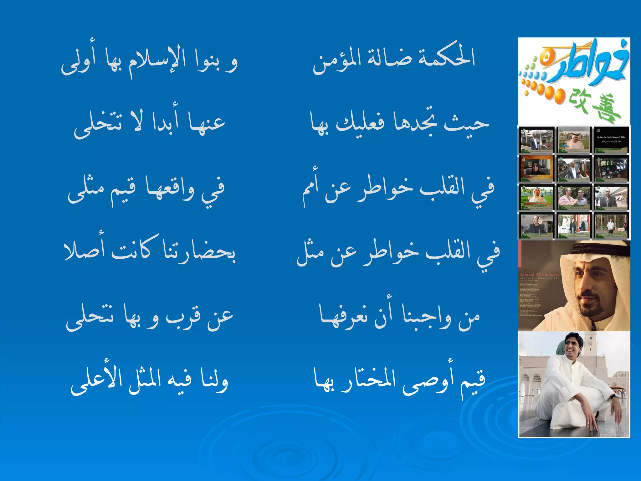 قيم أوصى المختار به ــــــ ا  ولن ــــ ا فيه المثل الأعلى   من واجبنا أن نعرفه ـــــــــــ ا  عن قرب و به ـ ا نتحلى   في القلب خواطر عن مثل  بحضارتنا كانت أص لا   في القلب خواطر عن أمم  في واقعه ـــــــ ا قيم مثلى حيث تجدها فعليك به ـــ ا  عنه ـــــــ ا أبدا لا تتخلى   الحكم ـــ ة ض ـــــ الة المؤم ــــ ن و   بنو ا  الإسلام بها أولى   