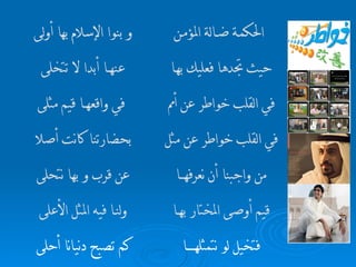 فتخيل لو نتمثله ــــــــــــــــــــ ا  كم تصبح دني ــ انا أحلى   قيم أوصى المختار به ــــــ ا  ولن ــــ ا فيه المثل الأعلى   من واجبنا أن نعرفه ـــــــــــ ا  عن قرب و به ـ ا نتحلى   في القلب خواطر عن مثل  بحضارتنا كانت أص لا   في القلب خواطر عن أمم  في واقعه ـــــــ ا قيم مثلى حيث تجدها فعليك به ـــ ا  عنه ـــــــ ا أبدا لا تتخلى   الحكم ـــ ة ض ـــــ الة المؤم ــــ ن و   بنو ا  الإسلام بها أولى   