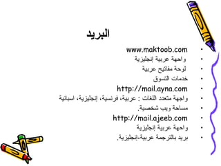 ‫البريد‬
•www.maktoob.com
•‫و ثحبلا ةيناكمإنجليزية‬ ‫تاحفصتملا ضعبية‬‫ر‬‫ع‬ ‫واحهة‬
•‫تاحفصتملا ضعبية‬‫ر‬‫ع‬ ‫مفاتيح‬ ‫لوحة‬
•‫التسوق‬ ‫خدمات‬
•http://mail.ayna.com
•‫اسبانية‬ ،‫و ثحبلا ةيناكمإنجليزية‬ ،‫فرنسية‬ ،‫تاحفصتملا ضعبية‬‫ر‬‫ع‬ : ‫اللغات‬ ‫متعدد‬ ‫واجهة‬
•.‫شخصية‬ ‫ويب‬ ‫مساحة‬
•http://mail.ajeeb.com
•‫و ثحبلا ةيناكمإنجليزية‬ ‫تاحفصتملا ضعبية‬‫ر‬‫ع‬ ‫واحهة‬
•.‫و ثحبلا ةيناكمإنجليزية‬-‫تاحفصتملا ضعبية‬‫ر‬‫ع‬ ‫تاحفصتملا ضعبالترجمة‬ ‫تاحفصتملا ضعبريد‬
 