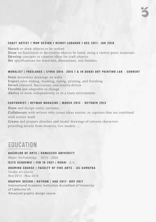 EDUCATION
B A C H E L O R O F A R T S | D A M A S C U S U N I V E R S T Y
Major: Archaeology 2013 – 2020
D R AW I N G C O U R S E | FA C U LT Y O F F I N E A R T S - A S-S U WAY D A
Studio art course
Nov 2015 - May 2016
I E LT S A C A D E M I C | F E B 1 9 2 0 2 1 | D U B A I (6.5)
International Acadamic Institution Accredited of University
of California US
Advanced graphic design course
G R A P H I C D E S I G N | G O Y O O M | A U G 2 0 1 7 - N O V 2 0 1 7
C A R T O O N I S T | N E Y M A R M A G A Z I N E | M A R C H 2 0 1 3 - O C T O B E R 2 0 1 3
Draw and design comic cartoons.
Collaborate with writers who create ideas stories, or captions that are combined
with artists' work
Create and prepare sketches and model drawings of cartoon characters
providing details from memory, live models ...
M U R A L I S T | F R E E L A N C E | S Y R I A 2 0 1 4 - 2 0 1 5 I & I N D U B A I A R T PA I N T I N G L A B - C U R R E N T
Paint decorative drawings on walls
Expert color mixing, masking, taping, priming, and finishing
Detail oriented, meticulous, and results-driven
Flexible and adaptable to change
Ability to work independently or in a team environment
Sketch or draw objects to be crafted
Draw on functional or decorative objects by hand, using a variety paint materials.
Develop concepts or creative ideas for craft objects.
Set specifications for materials, dimensions, and finishes.
C R A F T A R T I S T I WAW D E S I G N I B E I R U T- L E B A N O N I D E C 2 0 1 7 - J U N 2 0 1 8
 
