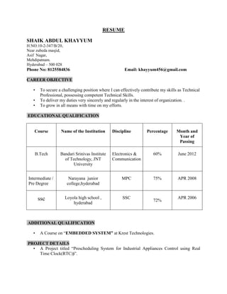 RESUME

SHAIK ABDUL KHAYYUM
H:NO:10-2-347/B/20,
Near zubeda masjid,
Asif Nagar,
Mehdipatnam.
Hyderabad – 500 028
Phone No: 8125584836                                  Email: khayyum456@gmail.com

CAREER OBJECTIVE

   •   To secure a challenging position where I can effectively contribute my skills as Technical
       Professional, possessing competent Technical Skills.
   •   To deliver my duties very sincerely and regularly in the interest of organization. .
   •   To grow in all means with time on my efforts.

EDUCATIONAL QUALIFICATION


    Course        Name of the Institution      Discipline          Percentage      Month and
                                                                                    Year of
                                                                                    Passing

    B.Tech        Bandari Srinivas Institute   Electronics &          60%           June 2012
                    of Technology, JNT         Communication
                         University


Intermediate /          Narayana junior              MPC              75%           APR 2008
Pre Degree             college,hyderabad


       ssc            Loyola high school ,           SSC                            APR 2006
                                                                      72%
                          hyderabad



ADDITIONAL QUALIFICATION

   •   A Course on “EMBEDDED SYSTEM” at Krest Technologies.

PROJECT DETAILS
  • A Project titled “Prescheduling System for Industrial Appliances Control using Real
    Time Clock(RTC))”.
 