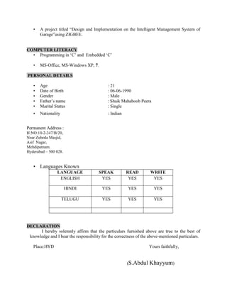 •   A project titled “Design and Implementation on the Intelligent Management System of
       Garage”using ZIGBEE.


COMPUTER LITERACY
  • Programming in „C‟ and Embedded „C‟

   •   MS-Office, MS-Windows XP, 7.

PERSONAL DETAILS

   •   Age                                  : 21
   •   Date of Birth                        : 06-06-1990
   •   Gender                               : Male
   •   Father‟s name                        : Shaik Mahaboob Peera
   •   Marital Status                       : Single
   •   Nationality                          : Indian


Permanent Address :
H:NO:10-2-347/B/20,
Near Zubeda Masjid,
Asif Nagar,
Mehdipatnam.
Hyderabad – 500 028.


   • Languages Known
                LANGUAGE               SPEAK           READ         WRITE
                 ENGLISH                YES             YES          YES

                       HINDI             YES            YES           YES

                     TELUGU              YES            YES           YES




DECLARATION
      I hereby solemnly affirm that the particulars furnished above are true to the best of
 knowledge and I bear the responsibility for the correctness of the above-mentioned particulars.

   Place:HYD                                                       Yours faithfully,


                                                       (S.Abdul    Khayyum)
 