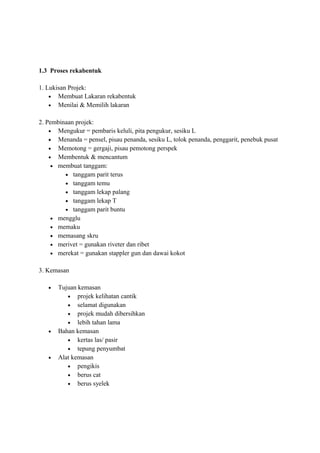 1.3 Proses rekabentuk

1. Lukisan Projek:
    • Membuat Lakaran rekabentuk
    • Menilai & Memilih lakaran


2. Pembinaan projek:
    • Mengukur = pembaris keluli, pita pengukur, sesiku L
    • Menanda = pensel, pisau penanda, sesiku L, tolok penanda, penggarit, penebuk pusat
    • Memotong = gergaji, pisau pemotong perspek
    • Membentuk & mencantum
     • membuat tanggam:
         • tanggam parit terus
         • tanggam temu
         • tanggam lekap palang
         • tanggam lekap T
         • tanggam parit buntu
     • mengglu
     • memaku
     • memasang skru
     • merivet = gunakan riveter dan ribet
     • merekat = gunakan stappler gun dan dawai kokot


3. Kemasan

   •   Tujuan kemasan
          • projek kelihatan cantik
          • selamat digunakan
          • projek mudah dibersihkan
          • lebih tahan lama
   •   Bahan kemasan
          • kertas las/ pasir
          • tepung penyumbat
   •   Alat kemasan
          • pengikis
          • berus cat
          • berus syelek
 