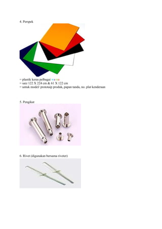 4. Perspek




= plastik keras pelbagai warna
= saiz 122 X 224 cm & 61 X 122 cm
= untuk model/ prototaip produk, papan tanda, no. plat kenderaan



5. Pengikat




6. Rivet (digunakan bersama riveter)
 