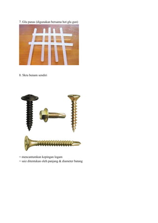 7. Glu panas (digunakan bersama hot glu gun)




8. Skru benam sendiri




= mencantumkan kepingan logam
= saiz ditentukan oleh panjang & diameter batang
 