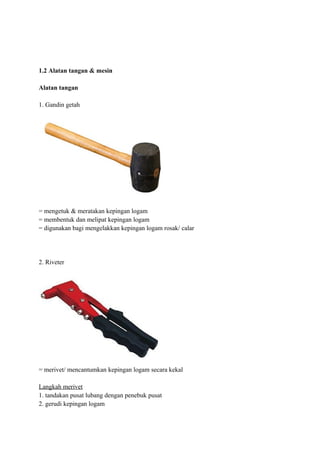 1.2 Alatan tangan & mesin

Alatan tangan

1. Gandin getah




= mengetuk & meratakan kepingan logam
= membentuk dan melipat kepingan logam
= digunakan bagi mengelakkan kepingan logam rosak/ calar




2. Riveter




= merivet/ mencantumkan kepingan logam secara kekal

Langkah merivet
1. tandakan pusat lubang dengan penebuk pusat
2. gerudi kepingan logam
 