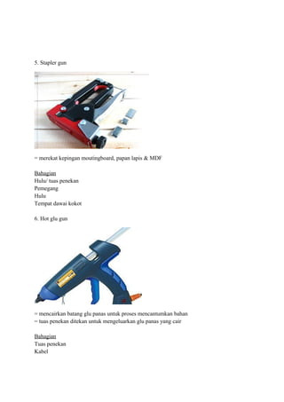 5. Stapler gun




= merekat kepingan moutingboard, papan lapis & MDF

Bahagian
Hulu/ tuas penekan
Pemegang
Hulu
Tempat dawai kokot

6. Hot glu gun




= mencairkan batang glu panas untuk proses mencantumkan bahan
= tuas penekan ditekan untuk mengeluarkan glu panas yang cair

Bahagian
Tuas penekan
Kabel
 