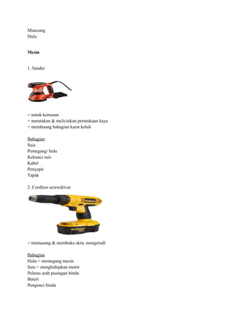 Muncung
Hulu


Mesin


1. Sander




= untuk kemasan
= meratakan & melicinkan permukaan kayu
= membuang bahagian karat keluli

Bahagian
Suis
Pemegang/ hulu
Kekunci suis
Kabel
Penyepit
Tapak

2. Cordless screwdriver




= memasang & membuka skru, mengerudi

Bahagian
Hulu = memegang mesin
Suis = menghidupkan motor
Pelaras arah pusingan bindu
Bateri
Pengunci bindu
 