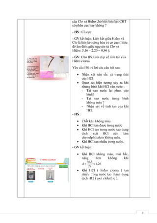 3
- GV: Yêu cầu HS dựa vào độ âm điện
của Clo và Hiđro cho biết liên kết CHT
có phân cực hay không ?
- HS : Có cực
- GV kết luận: Liên kết giữa Hiđro và
Clo là liên kết cộng hóa trị có cực ( hiệu
độ âm điện giữa nguyên tử Clo và
Hiđro: 3,16 – 2,20 = 0,96 ).
- GV: Cho HS xem clip về tính tan của
Hiđro clorua
Yêu cầu HS trả lời các câu hỏi sau:
 Nhận xét nàu sắc và trạng thái
của HCl
 Quan sát hiện tượng xảy ra khi
nhúng bình khí HCl vào nước :
- Tại sao nước lại phun vào
bình?
- Tại sao nước trong bình
không màu ?
- Nhận xét về tính tan của khí
HCl.
- HS :
 Chất khí, không màu
 Khí HCl tan được trong nước
 Khí HCl tan trong nước tạo dung
dịch axit HCl nên làm
phenolphthalein không màu.
 Khí HCl tan nhiều trong nước.
- GV kết luận:
 Khí HCl không màu, mùi hắc,
nặng hơn không khí
36,5
d = 1,26
29

 Khí HCl ( hiđro clorua ) tan
nhiều trong nước tạo thành dung
dịch HCl ( axit clohiđric ).
 