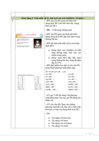 4
Hoạt động 3: Tính chất vật lý, tính axit của axit clohiđric ( 10 phút )
2 - GV yêu cầu HS quan sát hình ảnh
dung dịch HCl cho biết màu sắc, trạng
thái của HCl.
- HS : - Chất lỏng, không màu
- GV cho HS quan sát hình ảnh bình
đựng dung dịch HCl đặc bốc khói trong
không khí ẩm.
- GV kết luận tính chất vật lý của dung
dịch HCl:
 Dung dịch axit clohiđric là chất
lỏng không màu, mùi xốc, tan
nhiều trong nước.
 Dung dịch HCl đặc bốc khói
trong không khí ẩm, nồng độ đậm
đặc là 37%.
- GV phát phiếu học tập và yêu cầu HS
hoàn thiện phương trình phản ứng.
Hoµn thµnh ph­¬ng tr×nh ph¶n øng sau:
Zn + HCl Al + HCl
Fe + HCl Na + HCl
Ag+ HCl Cu +
3 4 3
4 2 3
2
HCl
CuO + HCl CaO + HCl
Fe O + HCl Fe(OH) + HCl
BaSO + HCl Na CO + HCl
Cu(OH) + HCl 3NaHCO + HCl
- GV gọi 2 HS lên bảng viết phương
trình phản ứng. Sau đó, gọi HS đứng lên
nhận xét.
- GV yêu cầu HS: Dựa vào những
phương trình đã viết, hãy rút ra tính chất
hóa học cơ bản của dung dịch axit HCl.
- HS:
 Tác dụng với kim loại
 Tác dụng với bazơ
 Tác dụng với oxit bazơ
 Tác dụng với muối.
 