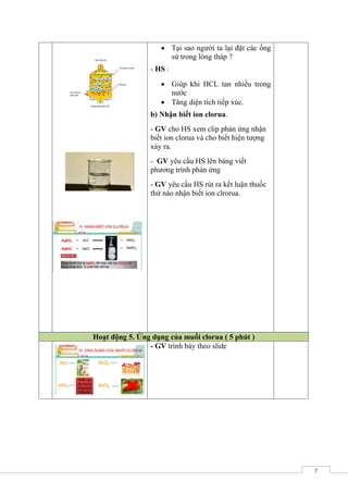 7
 Tại sao người ta lại đặt các ống
sứ trong lòng tháp ?
- HS :
 Giúp khi HCL tan nhiều trong
nước
 Tăng diện tích tiếp xúc.
b) Nhận biết ionclorua.
- GV cho HS xem clip phản ứng nhận
biết ion clorua và cho biết hiện tượng
xảy ra.
- GV yêu cầu HS lên bảng viết
phương trình phản ứng
- GV yêu cầu HS rút ra kết luận thuốc
thử nào nhận biết ion clrorua.
Hoạt động 6. Ứng dụng của muối clorua ( 5 phút )
5 - GV trình bày theo slide
 