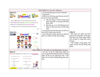 HOẠT ĐỘNG 2.5. Trò chơi “Pikamin”
Slide 18.1:
Slide 18.2:
- GV cho HS tham gia trò chơi “Pikamin”
<Luật chơi>
+ Mỗi tổ cử 1 HS tham gia, lần lượt mỗi HS
lật mở 4 ô trên màn hình;
• Nếu lật đúng 2 ô hình tương ứng
giữa công thức và tên gọi, HS nhận
được 20đ.
• Nếu lật sai cả 4 ô, HS không bị trừ
điểm và đến lượt chơi của HS tiếp
theo.
+ Trong quá trình HS tham gia, có thể trao
đổi với các thành viên còn lại;
+ Sau thời gian 1p30s, đội nào có tổng số
điểm cao nhất sẽ là đội chiến thắng.
Slide 32
- Bên dưới các nhân vật hoạt
hình sẽ là công thức và tên gọi.
Khi bấm vào mảnh ghép nhân
vật sẽ hiện ra công thức hoặc
tên gọi.
- Nếu không trùng khớp, HS
chạm lại lần nữa để đóng ảnh
ghép.
HOẠT ĐỘNG 2.6. Tìm hiểu các loại đồng phân của amin
Slide 19: - GV cho ví dụ về công thức phân tử
C4H11N, gọi HS lên bảng trình bày các đồng
phân có thể có của công thức trên  GV
nhận xét và chiếu những đồng phân phù
hợp
 