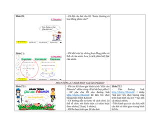 Slide 20:
Slide 21:
- GV đặt câu hỏi cho HS “Amin thường có
loại đồng phân nào?”
- GV kết luận lại những loại đồng phân có
thể có của amin. Lưu ý cách phân biệt bậc
của amin.
HOẠT ĐỘNG 2.7. Hành trình “Giải cứu Pikamin”
Slide 22.1: - GV cho HS tham gia hành trình “Giải cứu
Pikamin” nhằm củng cố lại bài học phần 1
- GV yêu cầu HS vào đường link
http://bit.ly/2Esx660 để đến trò chơi
bằng phần mềm Kahoot!
- GV hướng dẫn sơ lược về cách chơi. Có
thể tổ chức với hình thức cá nhân hoặc
theo nhóm (2 bạn/ 1 nhóm).
- HS lần lượt trải qua 10 câu hỏi.
Slide 22.2
- Vào đường link
http://bit.ly/2Esx660  nhập
“mã pin” trò chơi tương ứng
trên màn hình của GV  tạo tên
cá nhân/ nhóm.
- Tiến hành qua các câu hỏi, mỗi
câu hỏi có thời gian trung bình
là 10s.
 