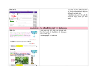 Slide 22.2: - Sau mỗi câu hỏi, sẽ hiện thị đáp
án với số lượng HS lựa chọn và
điểm số của từng HS.
- Kết thúc trò chơi, 3 HS xuất sắc
nhất sẽ được phần quà may
mắn.
HOẠT ĐỘNG 3. TÌM HIỂU VỀ TÍNH CHẤT VẬT LÍ CỦA AMIN
Slide 23:
Slide 24:
- GV cung cấp kiến thức cho HS; đặc biệt
lưu ý về nhiệt độ sôi, độ tan để vận dụng
vào các bài tập.
- HS lắng nghe và quan sát.
 