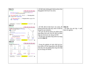 Slide 31:
Slide 32:
Slide 33:
- GV kết luận những gốc hidrocacbon làm
tăng/giảm tính bazơ của amin.
- GV dẫn dắt từ tính bazơ của amin, để
chứng minh tính chất này, amin có thể tác
dụng với axit clohidric.
- GV: yêu cầu HS dự đoán sản phẩm phản
ứng bằng cách yêu cầu HS nhớ lại phản
ứng của amonicac tác dụng với HCl
- Từ đó quan sát phản ứng anilin tác dụng
với HCl slide 33
- Trong thí nghiệm về tính chất hoá học
của anilin, GV mở rộng thêm vấn đề bằng
việc đưa vào sản phẩm phản ứng trên tiếp
tục tác dụng với NaOH.
Slide 32
- GV bấm vào nút clip  xuất
hiện thí nghiệm.
 