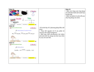 Slide 39:
Slide 40:
Slide 41:
- GV trình bày về 2 phương pháp điều chế
amin:
+ Thay thế nguyên tử H của phân tử
amoniac bởi ankyl halogenua.
+ Khử hợp chất nitrobenzen bởi hiđro
mới sinh nhờ tác dụng của kim loại (như
Fe, Zn) với axit HCl.
Slide 39
- Bấm vào từng cụm ứng dụng
sẽ xuất hiện hình ảnh minh họa
tương ứng.
- Bấm vào phân tử anlin để xem
clip ứng dụng của amin.
 