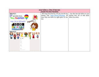HOẠT ĐỘNG 6. CỦNG CỐ BÀI HỌC
(KHÁM PHÁ NHÀ PIKAMIN)
Slide 42.1:
Slide 42.2:
- Để củng cố lại bài học, GV yêu cầu HS vào
đường link http://bit.ly/2JFmqG6 để
thực hiện bài kiểm tra ngắn gồm 10 câu
hỏi.
- Sau khi làm bài kiểm tra qua
đường link, HS sẽ biết được
điểm của mình.
 