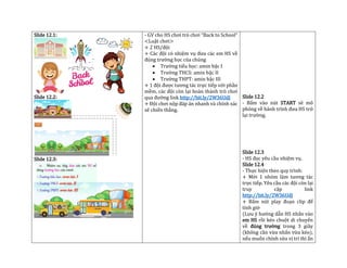 Slide 12.1:
Slide 12.2:
Slide 12.3:
- GV cho HS chơi trò chơi “Back to School”
<Luật chơi>
+ 2 HS/đội
+ Các đội có nhiệm vụ đưa các em HS về
đúng trường học của chúng
• Trường tiểu học: amin bậc I
• Trường THCS: amin bậc II
• Trường THPT: amin bậc III
+ 1 đội được tương tác trực tiếp với phần
mềm, các đội còn lại hoàn thành trò chơi
qua đường link http://bit.ly/2W36UdJ
+ Đội chơi nộp đáp án nhanh và chính xác
sẽ chiến thắng.
Slide 12.2
- Bấm vào nút START sẽ mô
phỏng về hành trình đưa HS trở
lại trường.
Slide 12.3
- HS đọc yêu cầu nhiệm vụ.
Slide 12.4
- Thực hiện theo quy trình:
+ Mời 1 nhóm làm tương tác
trực tiếp. Yêu cầu các đội còn lại
truy cập link
http://bit.ly/2W36UdJ
+ Bấm nút play đoạn clip để
tính giờ
(Lưu ý hướng dẫn HS nhấn vào
em HS rồi kéo chuột di chuyển
về đúng trường trong 3 giây
(không cần vừa nhấn vừa kéo),
nếu muốn chỉnh sửa vị trí thì ấn
 
