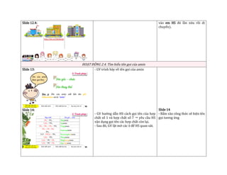 Slide 12.4: vào em HS đó lần nữa rồi di
chuyển).
HOẠT ĐỘNG 2.4. Tìm hiểu tên gọi của amin
Slide 13:
Slide 14:
- GV trình bày về tên gọi của amin
- GV hướng dẫn HS cách gọi tên của hợp
chất số 1 và hợp chất số 7  yêu cầu HS
vận dụng gọi tên các hợp chất còn lại.
- Sau đó, GV lật mở các ô để HS quan sát.
Slide 14
- Bấm vào công thức sẽ hiện tên
gọi tương ứng
 