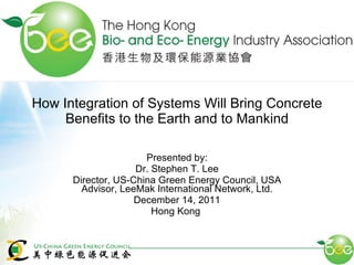 How Integration of Systems Will Bring Concrete Benefits to the Earth and to Mankind Presented by: Dr. Stephen T. Lee Director, US-China Green Energy Council, USA Advisor, LeeMak International Network, Ltd. December 14, 2011 Hong Kong  