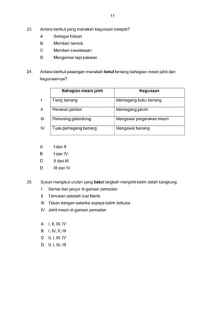 11
23. Antara berikut yang manakah kegunaan kelepet?
A Sebagai hiasan
B Memberi bentuk
C Memberi keselesaan
D Mengemas tepi pakaian
24. Antara berikut pasangan manakah betul tentang bahagian mesin jahit dan
kegunaannya?
Bahagian mesin jahit Kegunaan
I Tiang benang Memegang buku benang
II Penekan jahitan Memegang jarum
III Pemusing gelendung Mengawal pergerakan mesin
IV Tuas pemegang benang Mengawal benang
A I dan II
B I dan IV
C II dan III
D III dan IV
25. Susun mengikut urutan yang betul langkah menjahit kelim belah kangkung.
I Semat dan jelujur di garisan pemadan
II Temukan sebelah luar fabrik
III Tekan dengan seterika supaya kelim terbuka
IV Jahit mesin di garisan pemadan
A I, II, III, IV
B I, IV, II, III
C II, I, III, IV
D II, I, IV, III
 