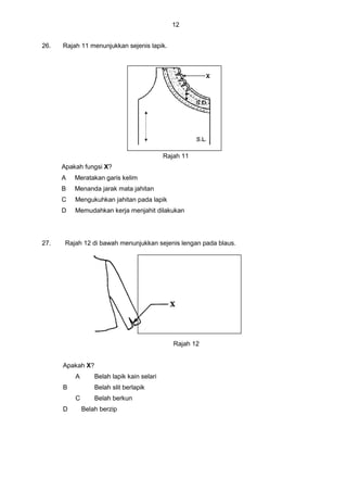 12
26. Rajah 11 menunjukkan sejenis lapik.
Rajah 11
Apakah fungsi X?
A Meratakan garis kelim
B Menanda jarak mata jahitan
C Mengukuhkan jahitan pada lapik
D Memudahkan kerja menjahit dilakukan
27. Rajah 12 di bawah menunjukkan sejenis lengan pada blaus.
Rajah 12
Apakah X?
A Belah lapik kain selari
B Belah slit berlapik
C Belah berkun
D Belah berzip
 