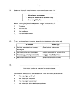 13
28. Maklumat dibawah adalah tentang urusan perniagaan masa kini.
Antara berikut yang manakah berkaitan dengan pernyataan itu?
A E-dagang
B Pesanan mel
C Kad pra bayar
D Mesin runcit automatik
29. Antara berikut padanan manakah benar tentang usahawan dan makan gaji.
Usahawan Makan gaji
A Individu tidak dapat meneruskan
kehidupan
Masa bekerja tidak terhad
B Mengikut masa yang ditetapkan Bidang tugas meliputi semua aspek
C Tidak sanggup menghadapi risiko Sanggup menghadapi risiko
D Keuntungan dinikmati sendiri Menerima pendapatan tetap
30.
Puan Nina mendapati kek yang dibelinya berkulat.
Berdasarkan pernyataan di atas,apakah hak Puan Nina sebagai pengguna?
A Hak mendapat ganti rugi
B Hak mendapat maklumat
C Hak mendapat keselamatan
D Hak mendapat pendidikan kepenggunaan
 Diletakkan di tempat awam
 Pengguna memasukkan sejumlah wang
tunai yang ditetapkan
 