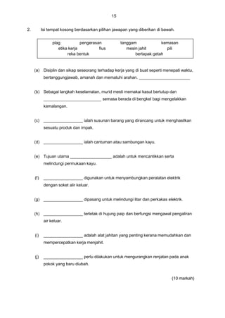 15
2. Isi tempat kosong berdasarkan pilihan jawapan yang diberikan di bawah.
(a) Disiplin dan sikap seseorang terhadap kerja yang di buat seperti menepati waktu,
bertanggungjawab, amanah dan mematuhi arahan. ______________________
(b) Sebagai langkah keselamatan, murid mesti memakai kasut bertutup dan
_________________________ semasa berada di bengkel bagi mengelakkan
kemalangan.
(c) _________________ ialah susunan barang yang dirancang untuk menghasilkan
sesuatu produk dan impak.
(d) _________________ ialah cantuman atau sambungan kayu.
(e) Tujuan utama __________________ adalah untuk mencantikkan serta
melindungi permukaan kayu.
(f) _________________ digunakan untuk menyambungkan peralatan elektrik
dengan soket alir keluar.
(g) _________________ dipasang untuk melindungi litar dan perkakas elektrik.
(h) _________________ terletak di hujung paip dan berfungsi mengawal pengaliran
air keluar.
(i) _________________ adalah alat jahitan yang penting kerana memudahkan dan
mempercepatkan kerja menjahit.
(j) _________________ perlu dilakukan untuk mengurangkan renjatan pada anak
pokok yang baru diubah.
(10 markah)
plag pengerasan tanggam kemasan
etika kerja fius mesin jahit pili
reka bentuk bertapak getah
 
