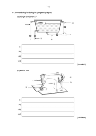 16
3. Labelkan bahagian-bahagian yang terdapat pada
(a) Tangki Simpanan Air
(i)
(ii)
(iii)
(iv)
(4 markah)
(b) Mesin Jahit
(i)
(ii)
(iii)
(iv)
(4 markah)
i
ii
iii
iv
i
iii
ii
i iv
 