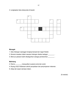 17
4. Lengkapkan teka silang kata di bawah.
5
2 1 3
6
4
Menegak
1. Satu hidangan sepinggan lengkap berasal dari negeri Kedah.
3. Senarai masakan dalam sesuatu hidangan disebut sebagai ________ .
5. Mencuci pakaian boleh dikategorikan sebagai pembersihan ________ .
Melintang
2. Warna ________ mewujudkan suasana ceria dan cerah.
4. Ruang untuk melakukan aktiviti penyediaan dan penyimpanan makanan.
6. Adap dan sopan semasa makan.
(6 markah)
 