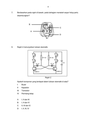 4
7. Berdasarkan pada rajah di bawah, pada bahagian manakah wayar hidup perlu
disambungkan?
8. Rajah 2 menunjukkan lukisan skematik.
20 k20 k
47 F 47 F
9 V
CS9013CS9013
Rajah 2
Apakah komponen yang terdapat dalam lukisan skematik di atas?
I Buzer
II Kapasitor
III Transistor
IV Perintang tetap
A I, II dan III
B I, II dan IV
C II, III dan IV
D I, II, III, IV
A
B
C
D
 