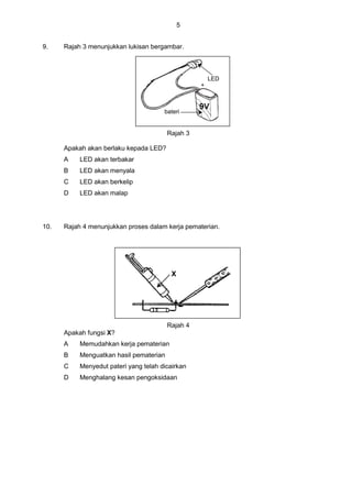 5
9. Rajah 3 menunjukkan lukisan bergambar.
LED
bateri
+
Rajah 3
Apakah akan berlaku kepada LED?
A LED akan terbakar
B LED akan menyala
C LED akan berkelip
D LED akan malap
10. Rajah 4 menunjukkan proses dalam kerja pematerian.
X
Rajah 4
Apakah fungsi X?
A Memudahkan kerja pematerian
B Menguatkan hasil pematerian
C Menyedut pateri yang telah dicairkan
D Menghalang kesan pengoksidaan
 