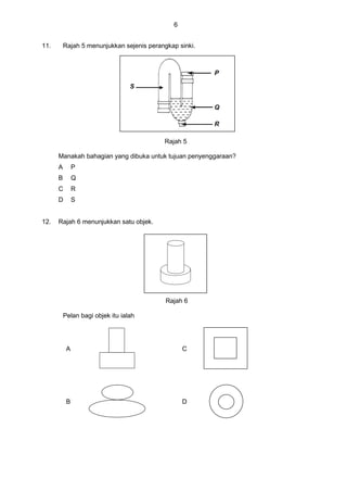 6
11. Rajah 5 menunjukkan sejenis perangkap sinki.
Rajah 5
Manakah bahagian yang dibuka untuk tujuan penyenggaraan?
A P
B Q
C R
D S
12. Rajah 6 menunjukkan satu objek.
Rajah 6
Pelan bagi objek itu ialah
A C
B D
 
