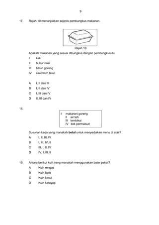 9
17. Rajah 10 menunjukkan sejenis pembungkus makanan.
Rajah 10
Apakah makanan yang sesuai dibungkus dengan pembungkus itu.
I kek
II bubur nasi
III bihun goreng
IV sandwich telur
A I, II dan III
B I, II dan IV
C I, III dan IV
D II, III dan IV
18.
Susunan kerja yang manakah betul untuk menyediakan menu di atas?
A I, II, III, IV
B I, III, IV, II
C III, I, II, IV
D IV, I, III, II
19. Antara berikut kuih yang manakah menggunakan bater pekat?
A Kuih rengas
B Kuih lapis
C Kuih kosui
D Kuih ketayap
I makaroni goreng
II air teh
III tembikai
IV kek permaisuri
 
