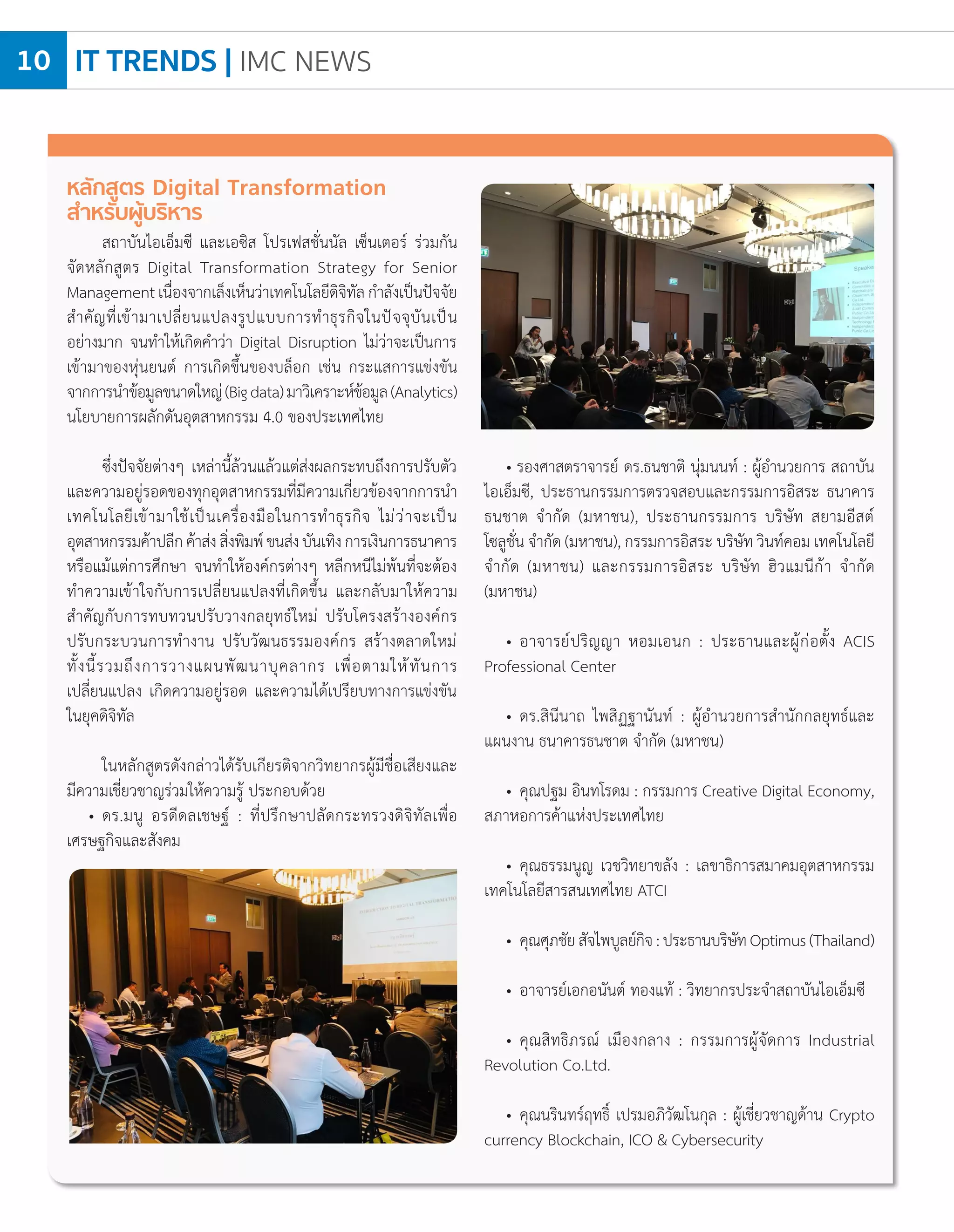 IT TRENDS | IMC NEWS10
หลักสูตร Digital Transformation
ส�ำหรับผู้บริหาร
สถาบันไอเอ็มซี และเอซิส โปรเฟสชั่นนัล เซ็นเตอร์ ร่วมกัน
จัดหลักสูตร Digital Transformation Strategy for Senior
Managementเนื่องจากเล็งเห็นว่าเทคโนโลยีดิจิทัลก�ำลังเป็นปัจจัย
ส�ำคัญที่เข้ามาเปลี่ยนแปลงรูปแบบการท�ำธุรกิจในปัจจุบันเป็น
อย่างมาก จนท�ำให้เกิดค�ำว่า Digital Disruption ไม่ว่าจะเป็นการ
เข้ามาของหุ่นยนต์ การเกิดขึ้นของบล็อก เช่น กระแสการแข่งขัน
จากการน�ำข้อมูลขนาดใหญ่(Bigdata)มาวิเคราะห์ข้อมูล(Analytics)
นโยบายการผลักดันอุตสาหกรรม 4.0 ของประเทศไทย
ซึ่งปัจจัยต่างๆ เหล่านี้ล้วนแล้วแต่ส่งผลกระทบถึงการปรับตัว
และความอยู่รอดของทุกอุตสาหกรรมที่มีความเกี่ยวข้องจากการน�ำ
เทคโนโลยีเข้ามาใช้เป็นเครื่องมือในการท�ำธุรกิจ ไม่ว่าจะเป็น
อุตสาหกรรมค้าปลีกค้าส่งสิ่งพิมพ์ขนส่งบันเทิงการเงินการธนาคาร
หรือแม้แต่การศึกษา จนท�ำให้องค์กรต่างๆ หลีกหนีไม่พ้นที่จะต้อง
ท�ำความเข้าใจกับการเปลี่ยนแปลงที่เกิดขึ้น และกลับมาให้ความ
ส�ำคัญกับการทบทวนปรับวางกลยุทธ์ใหม่ ปรับโครงสร้างองค์กร
ปรับกระบวนการท�ำงาน ปรับวัฒนธรรมองค์กร สร้างตลาดใหม่
ทั้งนี้รวมถึงการวางแผนพัฒนาบุคลากร เพื่อตามให้ทันการ
เปลี่ยนแปลง เกิดความอยู่รอด และความได้เปรียบทางการแข่งขัน
ในยุคดิจิทัล
ในหลักสูตรดังกล่าวได้รับเกียรติจากวิทยากรผู้มีชื่อเสียงและ
มีความเชี่ยวชาญร่วมให้ความรู้ ประกอบด้วย
• 	ดร.มนู อรดีดลเชษฐ์ : ที่ปรึกษาปลัดกระทรวงดิจิทัลเพื่อ
เศรษฐกิจและสังคม
• รองศาสตราจารย์ ดร.ธนชาติ นุ่มนนท์ : ผู้อ�ำนวยการ สถาบัน
ไอเอ็มซี, ประธานกรรมการตรวจสอบและกรรมการอิสระ ธนาคาร
ธนชาต จ�ำกัด (มหาชน), ประธานกรรมการ บริษัท สยามอีสต์
โซลูชั่น จ�ำกัด (มหาชน), กรรมการอิสระ บริษัท วินท์คอม เทคโนโลยี
จ�ำกัด (มหาชน) และกรรมการอิสระ บริษัท ฮิวแมนีก้า จ�ำกัด
(มหาชน)
• 	อาจารย์ปริญญา หอมเอนก : ประธานและผู้ก่อตั้ง ACIS
Professional Center
• 	ดร.สินีนาถ ไพสิฏฐานันท์ : ผู้อ�ำนวยการส�ำนักกลยุทธ์และ
แผนงาน ธนาคารธนชาต จ�ำกัด (มหาชน)
• 	คุณปฐม อินทโรดม : กรรมการ Creative Digital Economy,
สภาหอการค้าแห่งประเทศไทย
• 	คุณธรรมนูญ เวชวิทยาขลัง : เลขาธิการสมาคมอุตสาหกรรม
เทคโนโลยีสารสนเทศไทย ATCI
• 	คุณศุภชัยสัจไพบูลย์กิจ:ประธานบริษัทOptimus(Thailand)
• 	อาจารย์เอกอนันต์ ทองแท้ : วิทยากรประจ�ำสถาบันไอเอ็มซี
• 	คุณสิทธิภรณ์ เมืองกลาง : กรรมการผู้จัดการ Industrial
Revolution Co.Ltd.
• 	คุณนรินทร์ฤทธิ์ เปรมอภิวัฒโนกุล : ผู้เชี่ยวชาญด้าน Crypto
currency Blockchain, ICO & Cybersecurity
 