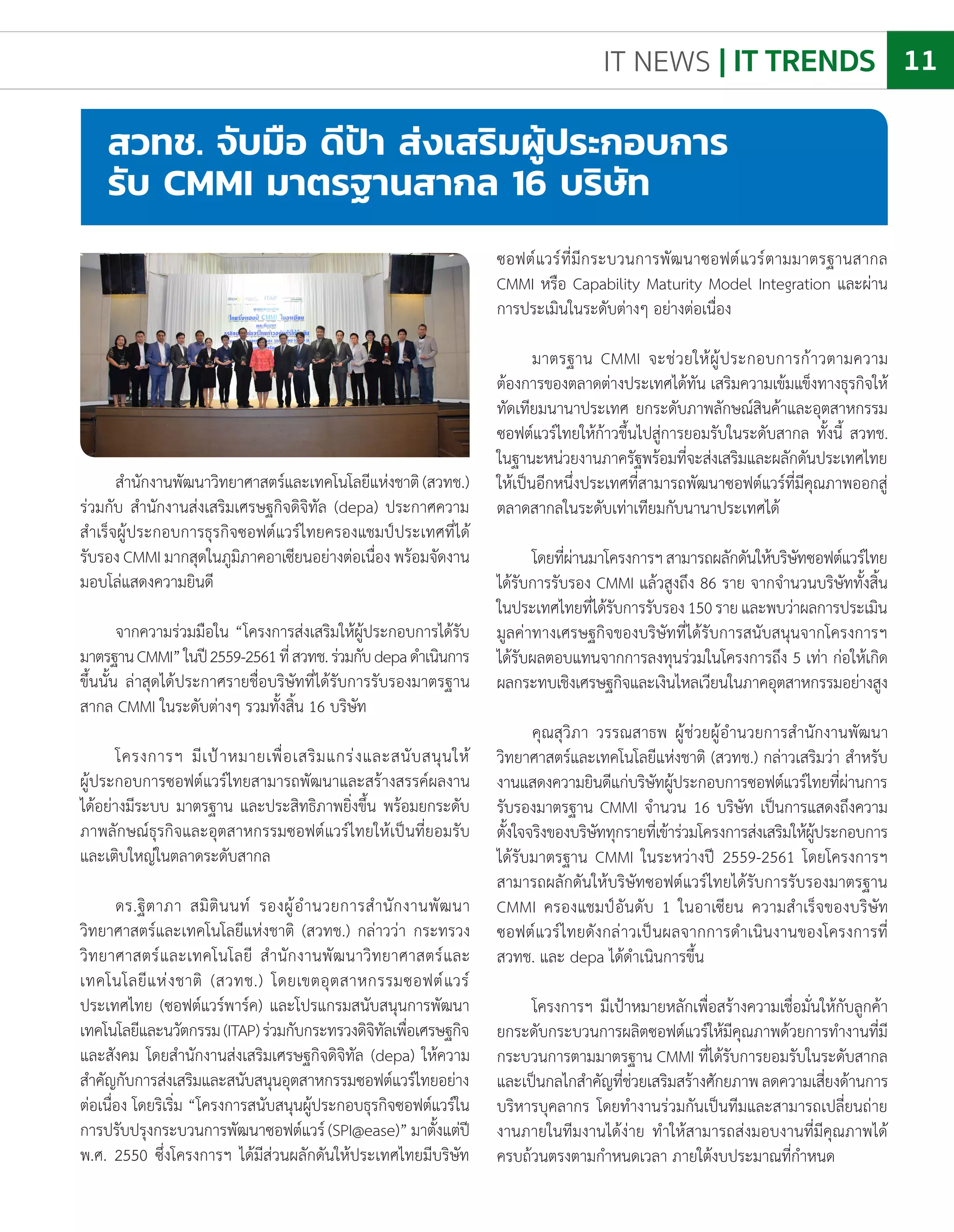 IT NEWS | IT TRENDS 11
ส�ำนักงานพัฒนาวิทยาศาสตร์และเทคโนโลยีแห่งชาติ(สวทช.)
ร่วมกับ ส�ำนักงานส่งเสริมเศรษฐกิจดิจิทัล (depa) ประกาศความ
ส�ำเร็จผู้ประกอบการธุรกิจซอฟต์แวร์ไทยครองแชมป์ประเทศที่ได้
รับรอง CMMI มากสุดในภูมิภาคอาเซียนอย่างต่อเนื่อง พร้อมจัดงาน
มอบโล่แสดงความยินดี
จากความร่วมมือใน “โครงการส่งเสริมให้ผู้ประกอบการได้รับ
มาตรฐานCMMI”ในปี2559-2561ที่สวทช.ร่วมกับdepaด�ำเนินการ
ขึ้นนั้น ล่าสุดได้ประกาศรายชื่อบริษัทที่ได้รับการรับรองมาตรฐาน
สากล CMMI ในระดับต่างๆ รวมทั้งสิ้น 16 บริษัท
โครงการฯ มีเป้าหมายเพื่อเสริมแกร่งและสนับสนุนให้
ผู้ประกอบการซอฟต์แวร์ไทยสามารถพัฒนาและสร้างสรรค์ผลงาน
ได้อย่างมีระบบ มาตรฐาน และประสิทธิภาพยิ่งขึ้น พร้อมยกระดับ
ภาพลักษณ์ธุรกิจและอุตสาหกรรมซอฟต์แวร์ไทยให้เป็นที่ยอมรับ
และเติบใหญ่ในตลาดระดับสากล
ดร.ฐิตาภา สมิตินนท์ รองผู้อ�ำนวยการส�ำนักงานพัฒนา
วิทยาศาสตร์และเทคโนโลยีแห่งชาติ (สวทช.) กล่าวว่า กระทรวง
วิทยาศาสตร์และเทคโนโลยี ส�ำนักงานพัฒนาวิทยาศาสตร์และ
เทคโนโลยีแห่งชาติ (สวทช.) โดยเขตอุตสาหกรรมซอฟต์แวร์
ประเทศไทย (ซอฟต์แวร์พาร์ค) และโปรแกรมสนับสนุนการพัฒนา
เทคโนโลยีและนวัตกรรม(ITAP)ร่วมกับกระทรวงดิจิทัลเพื่อเศรษฐกิจ
และสังคม โดยส�ำนักงานส่งเสริมเศรษฐกิจดิจิทัล (depa) ให้ความ
ส�ำคัญกับการส่งเสริมและสนับสนุนอุตสาหกรรมซอฟต์แวร์ไทยอย่าง
ต่อเนื่อง โดยริเริ่ม “โครงการสนับสนุนผู้ประกอบธุรกิจซอฟต์แวร์ใน
การปรับปรุงกระบวนการพัฒนาซอฟต์แวร์(SPI@ease)”มาตั้งแต่ปี
พ.ศ. 2550 ซึ่งโครงการฯ ได้มีส่วนผลักดันให้ประเทศไทยมีบริษัท
สวทช. จับมือ ดีป้า ส่งเสริมผู้ประกอบการ
รับ CMMI มาตรฐานสากล 16 บริษัท
ซอฟต์แวร์ที่มีกระบวนการพัฒนาซอฟต์แวร์ตามมาตรฐานสากล
CMMI หรือ Capability Maturity Model Integration และผ่าน
การประเมินในระดับต่างๆ อย่างต่อเนื่อง
มาตรฐาน CMMI จะช่วยให้ผู้ประกอบการก้าวตามความ
ต้องการของตลาดต่างประเทศได้ทัน เสริมความเข้มแข็งทางธุรกิจให้
ทัดเทียมนานาประเทศ ยกระดับภาพลักษณ์สินค้าและอุตสาหกรรม
ซอฟต์แวร์ไทยให้ก้าวขึ้นไปสู่การยอมรับในระดับสากล ทั้งนี้ สวทช.
ในฐานะหน่วยงานภาครัฐพร้อมที่จะส่งเสริมและผลักดันประเทศไทย
ให้เป็นอีกหนึ่งประเทศที่สามารถพัฒนาซอฟต์แวร์ที่มีคุณภาพออกสู่
ตลาดสากลในระดับเท่าเทียมกับนานาประเทศได้
โดยที่ผ่านมาโครงการฯสามารถผลักดันให้บริษัทซอฟต์แวร์ไทย
ได้รับการรับรอง CMMI แล้วสูงถึง 86 ราย จากจ�ำนวนบริษัททั้งสิ้น
ในประเทศไทยที่ได้รับการรับรอง150รายและพบว่าผลการประเมิน
มูลค่าทางเศรษฐกิจของบริษัทที่ได้รับการสนับสนุนจากโครงการฯ
ได้รับผลตอบแทนจากการลงทุนร่วมในโครงการถึง 5 เท่า ก่อให้เกิด
ผลกระทบเชิงเศรษฐกิจและเงินไหลเวียนในภาคอุตสาหกรรมอย่างสูง
คุณสุวิภา วรรณสาธพ ผู้ช่วยผู้อ�ำนวยการส�ำนักงานพัฒนา
วิทยาศาสตร์และเทคโนโลยีแห่งชาติ (สวทช.) กล่าวเสริมว่า ส�ำหรับ
งานแสดงความยินดีแก่บริษัทผู้ประกอบการซอฟต์แวร์ไทยที่ผ่านการ
รับรองมาตรฐาน CMMI จ�ำนวน 16 บริษัท เป็นการแสดงถึงความ
ตั้งใจจริงของบริษัททุกรายที่เข้าร่วมโครงการส่งเสริมให้ผู้ประกอบการ
ได้รับมาตรฐาน CMMI ในระหว่างปี 2559-2561 โดยโครงการฯ
สามารถผลักดันให้บริษัทซอฟต์แวร์ไทยได้รับการรับรองมาตรฐาน
CMMI ครองแชมป์อันดับ 1 ในอาเซียน ความส�ำเร็จของบริษัท
ซอฟต์แวร์ไทยดังกล่าวเป็นผลจากการด�ำเนินงานของโครงการที่
สวทช. และ depa ได้ด�ำเนินการขึ้น
โครงการฯ มีเป้าหมายหลักเพื่อสร้างความเชื่อมั่นให้กับลูกค้า
ยกระดับกระบวนการผลิตซอฟต์แวร์ให้มีคุณภาพด้วยการท�ำงานที่มี
กระบวนการตามมาตรฐาน CMMI ที่ได้รับการยอมรับในระดับสากล
และเป็นกลไกส�ำคัญที่ช่วยเสริมสร้างศักยภาพลดความเสี่ยงด้านการ
บริหารบุคลากร โดยท�ำงานร่วมกันเป็นทีมและสามารถเปลี่ยนถ่าย
งานภายในทีมงานได้ง่าย ท�ำให้สามารถส่งมอบงานที่มีคุณภาพได้
ครบถ้วนตรงตามก�ำหนดเวลา ภายใต้งบประมาณที่ก�ำหนด
 
