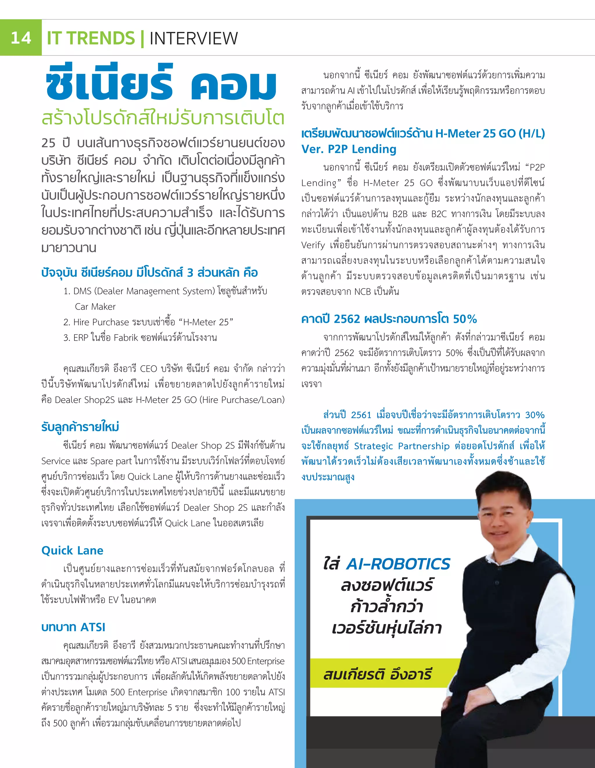 ปัจจุบัน ซีเนียร์คอม มีโปรดักส์ 3 ส่วนหลัก คือ
1. DMS (Dealer Management System) โซลูชันส�ำหรับ
Car Maker
2. Hire Purchase ระบบเช่าซื้อ “H-Meter 25”
3. ERP ในชื่อ Fabrik ซอฟต์แวร์ด้านโรงงาน
คุณสมเกียรติ อึงอารี CEO บริษัท ซีเนียร์ คอม จ�ำกัด กล่าวว่า
ปีนี้บริษัทพัฒนาโปรดักส์ใหม่ เพื่อขยายตลาดไปยังลูกค้ารายใหม่
คือ Dealer Shop2S และ H-Meter 25 GO (Hire Purchase/Loan)
รับลูกค้ารายใหม่
ซีเนียร์ คอม พัฒนาซอฟต์แวร์ Dealer Shop 2S มีฟังก์ชันด้าน
Service และ Spare part ในการใช้งาน มีระบบเวิร์กโฟลว์ที่ตอบโจทย์
ศูนย์บริการซ่อมเร็ว โดย Quick Lane ผู้ให้บริการด้านยางและซ่อมเร็ว
ซึ่งจะเปิดตัวศูนย์บริการในประเทศไทยช่วงปลายปีนี้ และมีแผนขยาย
ธุรกิจทั่วประเทศไทย เลือกใช้ซอฟต์แวร์ Dealer Shop 2S และก�ำลัง
เจรจาเพื่อติดตั้งระบบซอฟต์แวร์ให้ Quick Lane ในออสเตรเลีย
Quick Lane
เป็นศูนย์ยางและการซ่อมเร็วที่ทันสมัยจากฟอร์ดโกลบอล ที่
ด�ำเนินธุรกิจในหลายประเทศทั่วโลกมีแผนจะให้บริการซ่อมบ�ำรุงรถที่
ใช้ระบบไฟฟ้าหรือ EV ในอนาคต
บทบาท ATSI
คุณสมเกียรติ อึงอารี ยังสวมหมวกประธานคณะท�ำงานที่ปรึกษา
สมาคมอุตสาหกรรมซอฟต์แวร์ไทยหรือATSIเสนอมุมมอง500Enterprise
เป็นการรวมกลุ่มผู้ประกอบการ เพื่อผลักดันให้เกิดพลังขยายตลาดไปยัง
ต่างประเทศ โมเดล 500 Enterprise เกิดจากสมาชิก 100 รายใน ATSI
คัดรายชื่อลูกค้ารายใหญ่มาบริษัทละ 5 ราย ซึ่งจะท�ำให้มีลูกค้ารายใหญ่
ถึง 500 ลูกค้า เพื่อรวมกลุ่มขับเคลื่อนการขยายตลาดต่อไป
สร้างโปรดักส์ใหม่รับการเติบโต
25 ปี บนเส้นทางธุรกิจซอฟต์แวร์ยานยนต์ของ
บริษัท ซีเนียร์ คอม จ�ำกัด เติบโตต่อเนื่องมีลูกค้า
ทั้งรายใหญ่และรายใหม่ เป็นฐานธุรกิจที่แข็งแกร่ง
นับเป็นผู้ประกอบการซอฟต์แวร์รายใหญ่รายหนึ่ง
ในประเทศไทยที่ประสบความส�ำเร็จ และได้รับการ
ยอมรับจากต่างชาติ เช่น ญี่ปุ่นและอีกหลายประเทศ
มายาวนาน
ซีเนียร์ คอม นอกจากนี้ ซีเนียร์ คอม ยังพัฒนาซอฟต์แวร์ด้วยการเพิ่มความ
สามารถด้าน AI เข้าไปในโปรดักส์ เพื่อให้เรียนรู้พฤติกรรมหรือการตอบ
รับจากลูกค้าเมื่อเข้าใช้บริการ
เตรียมพัฒนาซอฟต์แวร์ด้าน H-Meter 25 GO (H/L)
Ver. P2P Lending
นอกจากนี้ ซีเนียร์ คอม ยังเตรียมเปิดตัวซอฟต์แวร์ใหม่ “P2P
Lending” ชื่อ H-Meter 25 GO ซึ่งพัฒนาบนเว็บแอปที่ดีไซน์
เป็นซอฟต์แวร์ด้านการลงทุนและกู้ยืม ระหว่างนักลงทุนและลูกค้า
กล่าวได้ว่า เป็นแอปด้าน B2B และ B2C ทางการเงิน โดยมีระบบลง
ทะเบียนเพื่อเข้าใช้งานทั้งนักลงทุนและลูกค้าผู้ลงทุนต้องได้รับการ
Verify เพื่อยืนยันการผ่านการตรวจสอบสถานะต่างๆ ทางการเงิน
สามารถเฉลี่ยงบลงทุนในระบบหรือเลือกลูกค้าได้ตามความสนใจ
ด้านลูกค้า มีระบบตรวจสอบข้อมูลเครดิตที่เป็นมาตรฐาน เช่น
ตรวจสอบจาก NCB เป็นต้น
คาดปี 2562 ผลประกอบการโต 50%
จากการพัฒนาโปรดักส์ใหม่ให้ลูกค้า ดังที่กล่าวมาซีเนียร์ คอม
คาดว่าปี 2562 จะมีอัตราการเติบโตราว 50% ซึ่งเป็นปีที่ได้รับผลจาก
ความมุ่งมั่นที่ผ่านมา อีกทั้งยังมีลูกค้าเป้าหมายรายใหญ่ที่อยู่ระหว่างการ
เจรจา
ส่วนปี 2561 เมื่อจบปีเชื่อว่าจะมีอัตราการเติบโตราว 30%
เป็นผลจากซอฟต์แวร์ใหม่ ขณะที่การด�ำเนินธุรกิจในอนาคตต่อจากนี้
จะใช้กลยุทธ์ Strategic Partnership ต่อยอดโปรดักส์ เพื่อให้
พัฒนาได้รวดเร็วไม่ต้องเสียเวลาพัฒนาเองทั้งหมดซึ่งช้าและใช้
งบประมาณสูง
ใส่ AI-ROBOTICS
ลงซอฟต์แวร์
ก้าวล�้ำกว่า
เวอร์ชันหุ่นไล่กา
สมเกียรติ อึงอารี
IT TRENDS | INTERVIEW14
 