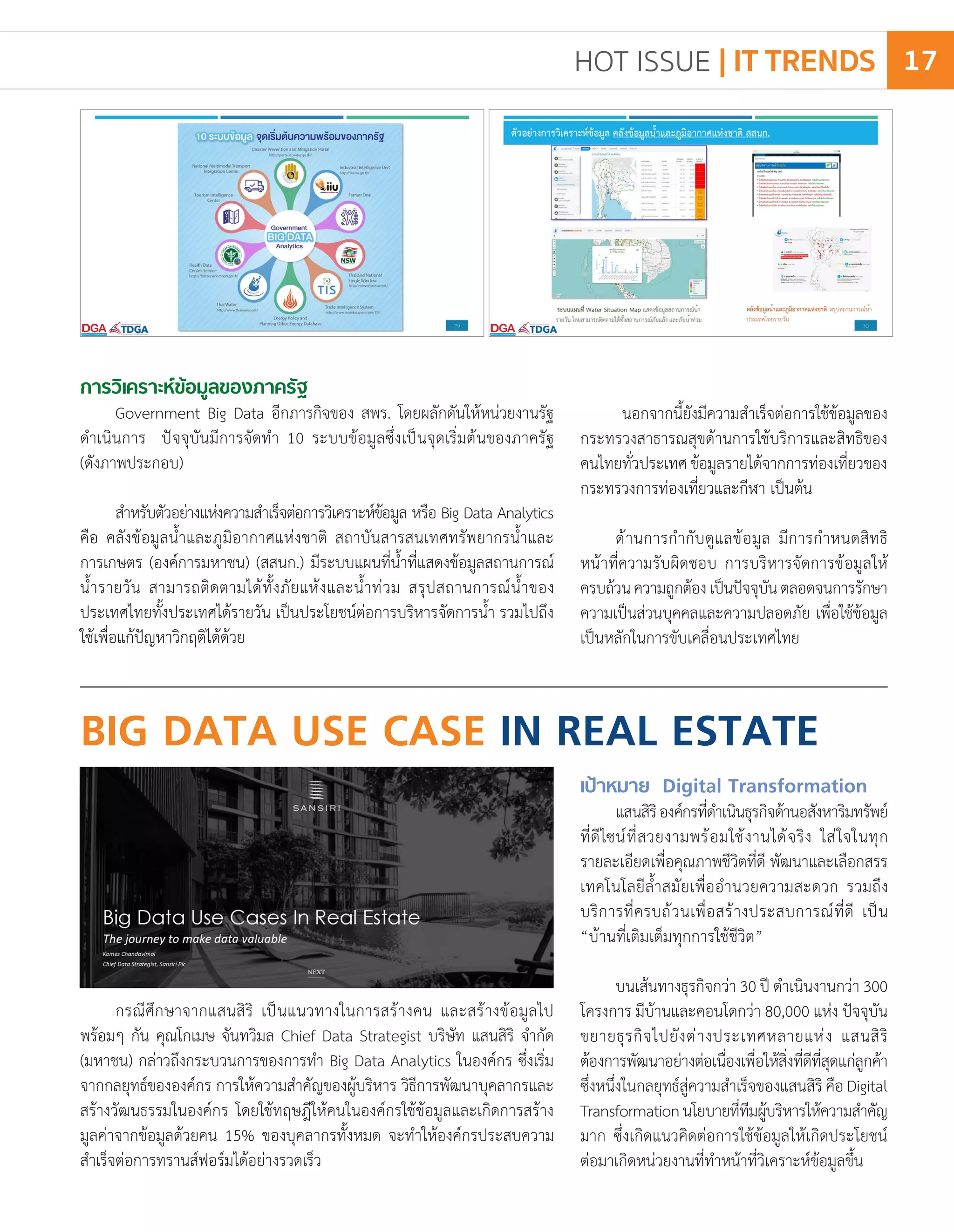 การวิเคราะห์ข้อมูลของภาครัฐ
Government Big Data อีกภารกิจของ สพร. โดยผลักดันให้หน่วยงานรัฐ
ด�ำเนินการ ปัจจุบันมีการจัดท�ำ 10 ระบบข้อมูลซึ่งเป็นจุดเริ่มต้นของภาครัฐ
(ดังภาพประกอบ)
ส�ำหรับตัวอย่างแห่งความส�ำเร็จต่อการวิเคราะห์ข้อมูล หรือ Big Data Analytics
คือ คลังข้อมูลน�้ำและภูมิอากาศแห่งชาติ สถาบันสารสนเทศทรัพยากรน�้ำและ
การเกษตร (องค์การมหาชน) (สสนก.) มีระบบแผนที่น�้ำที่แสดงข้อมูลสถานการณ์
น�้ำรายวัน สามารถติดตามได้ทั้งภัยแห้งและน�้ำท่วม สรุปสถานการณ์น�้ำของ
ประเทศไทยทั้งประเทศได้รายวัน เป็นประโยชน์ต่อการบริหารจัดการน�้ำ รวมไปถึง
ใช้เพื่อแก้ปัญหาวิกฤติได้ด้วย
นอกจากนี้ยังมีความส�ำเร็จต่อการใช้ข้อมูลของ
กระทรวงสาธารณสุขด้านการใช้บริการและสิทธิของ
คนไทยทั่วประเทศข้อมูลรายได้จากการท่องเที่ยวของ
กระทรวงการท่องเที่ยวและกีฬา เป็นต้น
ด้านการก�ำกับดูแลข้อมูล มีการก�ำหนดสิทธิ
หน้าที่ความรับผิดชอบ การบริหารจัดการข้อมูลให้
ครบถ้วนความถูกต้องเป็นปัจจุบันตลอดจนการรักษา
ความเป็นส่วนบุคคลและความปลอดภัย เพื่อใช้ข้อมูล
เป็นหลักในการขับเคลื่อนประเทศไทย
BIG DATA USE CASE IN REAL ESTATE
กรณีศึกษาจากแสนสิริ เป็นแนวทางในการสร้างคน และสร้างข้อมูลไป
พร้อมๆ กัน คุณโกเมษ จันทวิมล Chief Data Strategist บริษัท แสนสิริ จ�ำกัด
(มหาชน) กล่าวถึงกระบวนการของการท�ำ Big Data Analytics ในองค์กร ซึ่งเริ่ม
จากกลยุทธ์ขององค์กร การให้ความส�ำคัญของผู้บริหาร วิธีการพัฒนาบุคลากรและ
สร้างวัฒนธรรมในองค์กร โดยใช้ทฤษฎีให้คนในองค์กรใช้ข้อมูลและเกิดการสร้าง
มูลค่าจากข้อมูลด้วยคน 15% ของบุคลากรทั้งหมด จะท�ำให้องค์กรประสบความ
ส�ำเร็จต่อการทรานส์ฟอร์มได้อย่างรวดเร็ว
เป้าหมาย Digital Transformation
แสนสิริองค์กรที่ด�ำเนินธุรกิจด้านอสังหาริมทรัพย์
ที่ดีไซน์ที่สวยงามพร้อมใช้งานได้จริง ใส่ใจในทุก
รายละเอียดเพื่อคุณภาพชีวิตที่ดี พัฒนาและเลือกสรร
เทคโนโลยีล�้ำสมัยเพื่ออ�ำนวยความสะดวก รวมถึง
บริการที่ครบถ้วนเพื่อสร้างประสบการณ์ที่ดี เป็น
“บ้านที่เติมเต็มทุกการใช้ชีวิต”
บนเส้นทางธุรกิจกว่า 30 ปี ด�ำเนินงานกว่า 300
โครงการ มีบ้านและคอนโดกว่า 80,000 แห่ง ปัจจุบัน
ขยายธุรกิจไปยังต่างประเทศหลายแห่ง แสนสิริ
ต้องการพัฒนาอย่างต่อเนื่องเพื่อให้สิ่งที่ดีที่สุดแก่ลูกค้า
ซึ่งหนึ่งในกลยุทธ์สู่ความส�ำเร็จของแสนสิริ คือ Digital
Transformationนโยบายที่ทีมผู้บริหารให้ความส�ำคัญ
มาก ซึ่งเกิดแนวคิดต่อการใช้ข้อมูลให้เกิดประโยชน์
ต่อมาเกิดหน่วยงานที่ท�ำหน้าที่วิเคราะห์ข้อมูลขึ้น
HOT ISSUE | IT TRENDS 17
 