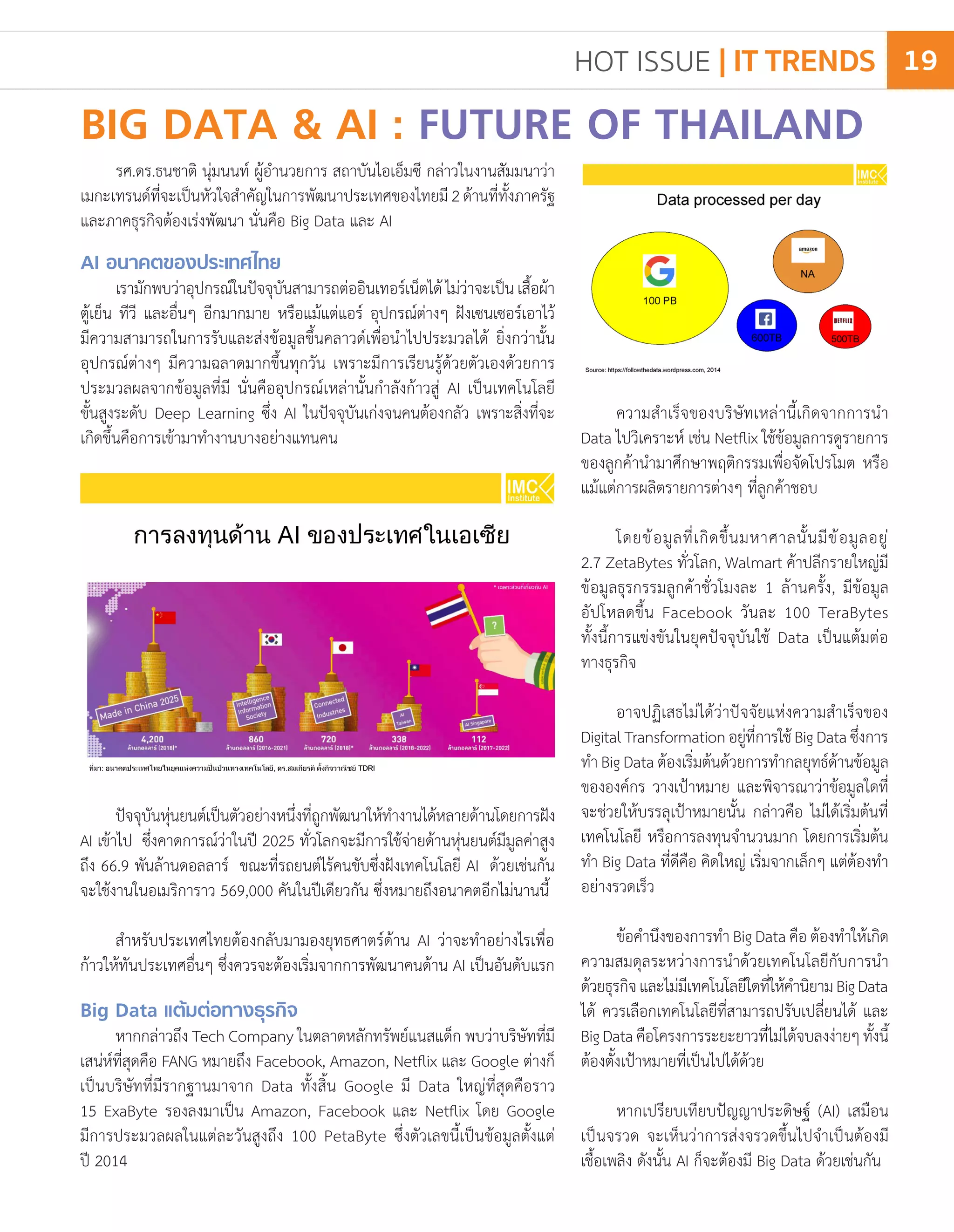 BIG DATA & AI : FUTURE OF THAILAND
รศ.ดร.ธนชาติ นุ่มนนท์ ผู้อ�ำนวยการ สถาบันไอเอ็มซี กล่าวในงานสัมมนาว่า
เมกะเทรนด์ที่จะเป็นหัวใจส�ำคัญในการพัฒนาประเทศของไทยมี2ด้านที่ทั้งภาครัฐ
และภาคธุรกิจต้องเร่งพัฒนา นั่นคือ Big Data และ AI
AI อนาคตของประเทศไทย
เรามักพบว่าอุปกรณ์ในปัจจุบันสามารถต่ออินเทอร์เน็ตได้ไม่ว่าจะเป็นเสื้อผ้า
ตู้เย็น ทีวี และอื่นๆ อีกมากมาย หรือแม้แต่แอร์ อุปกรณ์ต่างๆ ฝังเซนเซอร์เอาไว้
มีความสามารถในการรับและส่งข้อมูลขึ้นคลาวด์เพื่อน�ำไปประมวลได้ ยิ่งกว่านั้น
อุปกรณ์ต่างๆ มีความฉลาดมากขึ้นทุกวัน เพราะมีการเรียนรู้ด้วยตัวเองด้วยการ
ประมวลผลจากข้อมูลที่มี นั่นคืออุปกรณ์เหล่านั้นก�ำลังก้าวสู่ AI เป็นเทคโนโลยี
ขั้นสูงระดับ Deep Learning ซึ่ง AI ในปัจจุบันเก่งจนคนต้องกลัว เพราะสิ่งที่จะ
เกิดขึ้นคือการเข้ามาท�ำงานบางอย่างแทนคน
ความส�ำเร็จของบริษัทเหล่านี้เกิดจากการน�ำ
Data ไปวิเคราะห์ เช่น Netflix ใช้ข้อมูลการดูรายการ
ของลูกค้าน�ำมาศึกษาพฤติกรรมเพื่อจัดโปรโมต หรือ
แม้แต่การผลิตรายการต่างๆ ที่ลูกค้าชอบ
โดยข้อมูลที่เกิดขึ้นมหาศาลนั้นมีข้อมูลอยู่
2.7 ZetaBytes ทั่วโลก, Walmart ค้าปลีกรายใหญ่มี
ข้อมูลธุรกรรมลูกค้าชั่วโมงละ 1 ล้านครั้ง, มีข้อมูล
อัปโหลดขึ้น Facebook วันละ 100 TeraBytes
ทั้งนี้การแข่งขันในยุคปัจจุบันใช้ Data เป็นแต้มต่อ
ทางธุรกิจ
อาจปฏิเสธไม่ได้ว่าปัจจัยแห่งความส�ำเร็จของ
DigitalTransformationอยู่ที่การใช้BigDataซึ่งการ
ท�ำ Big Data ต้องเริ่มต้นด้วยการท�ำกลยุทธ์ด้านข้อมูล
ขององค์กร วางเป้าหมาย และพิจารณาว่าข้อมูลใดที่
จะช่วยให้บรรลุเป้าหมายนั้น กล่าวคือ ไม่ได้เริ่มต้นที่
เทคโนโลยี หรือการลงทุนจ�ำนวนมาก โดยการเริ่มต้น
ท�ำ Big Data ที่ดีคือ คิดใหญ่ เริ่มจากเล็กๆ แต่ต้องท�ำ
อย่างรวดเร็ว
ข้อค�ำนึงของการท�ำ Big Data คือ ต้องท�ำให้เกิด
ความสมดุลระหว่างการน�ำด้วยเทคโนโลยีกับการน�ำ
ด้วยธุรกิจและไม่มีเทคโนโลยีใดที่ให้ค�ำนิยามBigData
ได้ ควรเลือกเทคโนโลยีที่สามารถปรับเปลี่ยนได้ และ
BigDataคือโครงการระยะยาวที่ไม่ได้จบลงง่ายๆทั้งนี้
ต้องตั้งเป้าหมายที่เป็นไปได้ด้วย
หากเปรียบเทียบปัญญาประดิษฐ์ (AI) เสมือน
เป็นจรวด จะเห็นว่าการส่งจรวดขึ้นไปจ�ำเป็นต้องมี
เชื้อเพลิง ดังนั้น AI ก็จะต้องมี Big Data ด้วยเช่นกัน
ปัจจุบันหุ่นยนต์เป็นตัวอย่างหนึ่งที่ถูกพัฒนาให้ท�ำงานได้หลายด้านโดยการฝัง
AI เข้าไป ซึ่งคาดการณ์ว่าในปี 2025 ทั่วโลกจะมีการใช้จ่ายด้านหุ่นยนต์มีมูลค่าสูง
ถึง 66.9 พันล้านดอลลาร์ ขณะที่รถยนต์ไร้คนขับซึ่งฝังเทคโนโลยี AI ด้วยเช่นกัน
จะใช้งานในอเมริการาว 569,000 คันในปีเดียวกัน ซึ่งหมายถึงอนาคตอีกไม่นานนี้
ส�ำหรับประเทศไทยต้องกลับมามองยุทธศาตร์ด้าน AI ว่าจะท�ำอย่างไรเพื่อ
ก้าวให้ทันประเทศอื่นๆ ซึ่งควรจะต้องเริ่มจากการพัฒนาคนด้าน AI เป็นอันดับแรก
Big Data แต้มต่อทางธุรกิจ
หากกล่าวถึง Tech Company ในตลาดหลักทรัพย์แนสแด็ก พบว่าบริษัทที่มี
เสน่ห์ที่สุดคือ FANG หมายถึง Facebook, Amazon, Netflix และ Google ต่างก็
เป็นบริษัทที่มีรากฐานมาจาก Data ทั้งสิ้น Google มี Data ใหญ่ที่สุดคือราว
15 ExaByte รองลงมาเป็น Amazon, Facebook และ Netflix โดย Google
มีการประมวลผลในแต่ละวันสูงถึง 100 PetaByte ซึ่งตัวเลขนี้เป็นข้อมูลตั้งแต่
ปี 2014
HOT ISSUE | IT TRENDS 19
 
