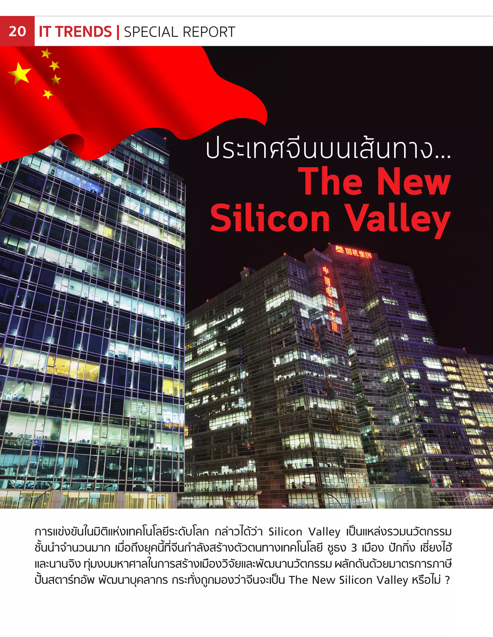 การแข่งขันในมิติแห่งเทคโนโลยีระดับโลก กล่าวได้ว่า Silicon Valley เป็นแหล่งรวมนวัตกรรม
ชั้นน�ำจ�ำนวนมาก เมื่อถึงยุคนี้ที่จีนก�ำลังสร้างตัวตนทางเทคโนโลยี ชูธง 3 เมือง ปักกิ่ง เซี่ยงไฮ้
และนานจิง ทุ่มงบมหาศาลในการสร้างเมืองวิจัยและพัฒนานวัตกรรม ผลักดันด้วยมาตรการภาษี
ปั้นสตาร์ทอัพ พัฒนาบุคลากร กระทั่งถูกมองว่าจีนจะเป็น The New Silicon Valley หรือไม่ ?
ประเทศจีนบนเส้นทาง…
The New
Silicon Valley
IT TRENDS | SPECIAL REPORT20
 