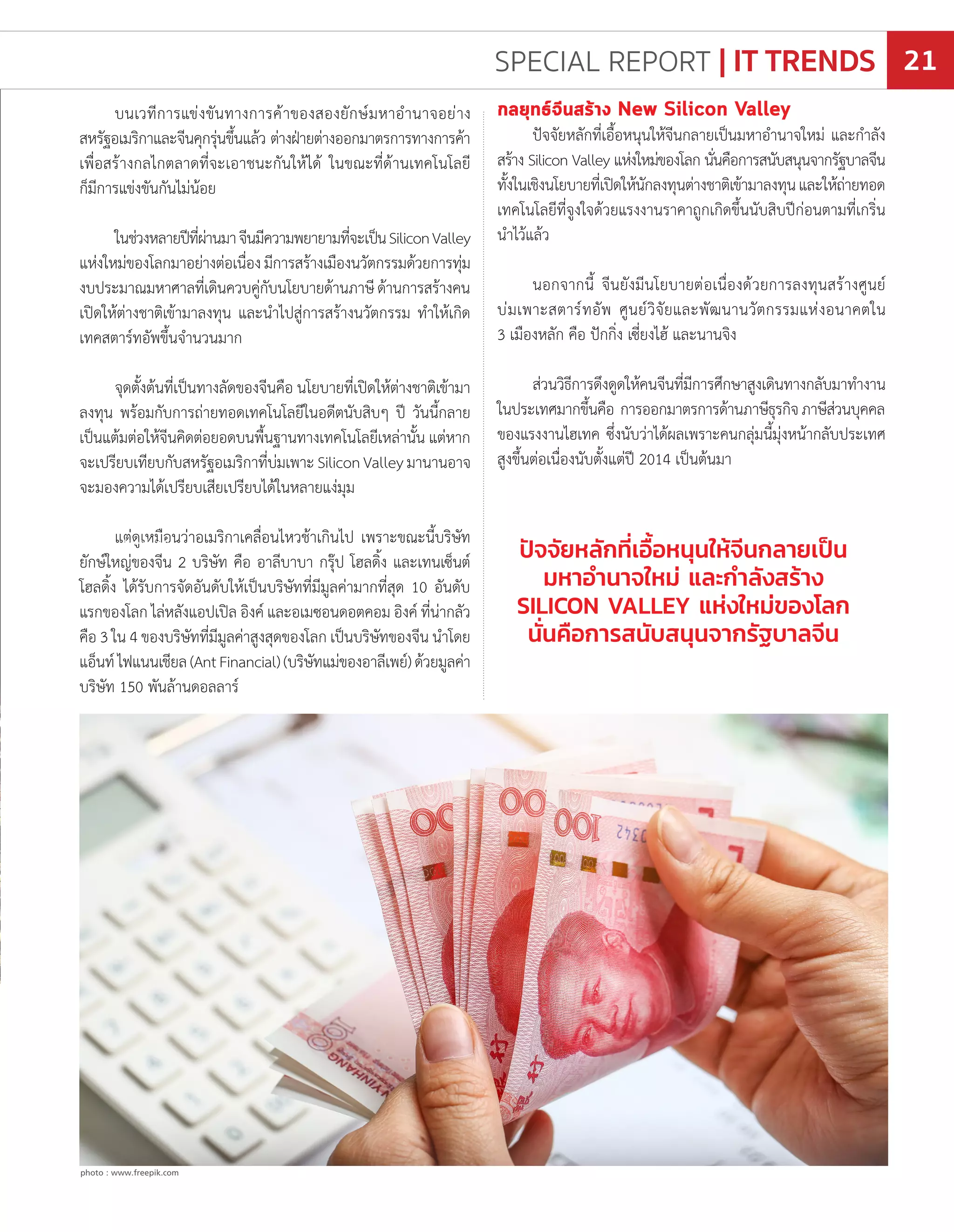 บนเวทีการแข่งขันทางการค้าของสองยักษ์มหาอ�ำนาจอย่าง
สหรัฐอเมริกาและจีนคุกรุ่นขึ้นแล้ว ต่างฝ่ายต่างออกมาตรการทางการค้า
เพื่อสร้างกลไกตลาดที่จะเอาชนะกันให้ได้ ในขณะที่ด้านเทคโนโลยี
ก็มีการแข่งขันกันไม่น้อย
ในช่วงหลายปีที่ผ่านมาจีนมีความพยายามที่จะเป็นSiliconValley
แห่งใหม่ของโลกมาอย่างต่อเนื่องมีการสร้างเมืองนวัตกรรมด้วยการทุ่ม
งบประมาณมหาศาลที่เดินควบคู่กับนโยบายด้านภาษีด้านการสร้างคน
เปิดให้ต่างชาติเข้ามาลงทุน และน�ำไปสู่การสร้างนวัตกรรม ท�ำให้เกิด
เทคสตาร์ทอัพขึ้นจ�ำนวนมาก
จุดตั้งต้นที่เป็นทางลัดของจีนคือ นโยบายที่เปิดให้ต่างชาติเข้ามา
ลงทุน พร้อมกับการถ่ายทอดเทคโนโลยีในอดีตนับสิบๆ ปี วันนี้กลาย
เป็นแต้มต่อให้จีนคิดต่อยอดบนพื้นฐานทางเทคโนโลยีเหล่านั้น แต่หาก
จะเปรียบเทียบกับสหรัฐอเมริกาที่บ่มเพาะSiliconValleyมานานอาจ
จะมองความได้เปรียบเสียเปรียบได้ในหลายแง่มุม
แต่ดูเหมือนว่าอเมริกาเคลื่อนไหวช้าเกินไป เพราะขณะนี้บริษัท
ยักษ์ใหญ่ของจีน 2 บริษัท คือ อาลีบาบา กรุ๊ป โฮลดิ้ง และเทนเซ็นต์
โฮลดิ้ง ได้รับการจัดอันดับให้เป็นบริษัทที่มีมูลค่ามากที่สุด 10 อันดับ
แรกของโลก ไล่หลังแอปเปิล อิงค์ และอเมซอนดอตคอม อิงค์ ที่น่ากลัว
คือ 3 ใน 4 ของบริษัทที่มีมูลค่าสูงสุดของโลก เป็นบริษัทของจีน น�ำโดย
แอ็นท์ไฟแนนเชียล(AntFinancial)(บริษัทแม่ของอาลีเพย์)ด้วยมูลค่า
บริษัท 150 พันล้านดอลลาร์
ปัจจัยหลักที่เอื้อหนุนให้จีนกลายเป็น
มหาอ�ำนาจใหม่ และก�ำลังสร้าง
SILICON VALLEY แห่งใหม่ของโลก
นั่นคือการสนับสนุนจากรัฐบาลจีน
กลยุทธ์จีนสร้าง New Silicon Valley
ปัจจัยหลักที่เอื้อหนุนให้จีนกลายเป็นมหาอ�ำนาจใหม่ และก�ำลัง
สร้าง Silicon Valley แห่งใหม่ของโลก นั่นคือการสนับสนุนจากรัฐบาลจีน
ทั้งในเชิงนโยบายที่เปิดให้นักลงทุนต่างชาติเข้ามาลงทุนและให้ถ่ายทอด
เทคโนโลยีที่จูงใจด้วยแรงงานราคาถูกเกิดขึ้นนับสิบปีก่อนตามที่เกริ่น
น�ำไว้แล้ว
นอกจากนี้ จีนยังมีนโยบายต่อเนื่องด้วยการลงทุนสร้างศูนย์
บ่มเพาะสตาร์ทอัพ ศูนย์วิจัยและพัฒนานวัตกรรมแห่งอนาคตใน
3 เมืองหลัก คือ ปักกิ่ง เซี่ยงไฮ้ และนานจิง
ส่วนวิธีการดึงดูดให้คนจีนที่มีการศึกษาสูงเดินทางกลับมาท�ำงาน
ในประเทศมากขึ้นคือ การออกมาตรการด้านภาษีธุรกิจภาษีส่วนบุคคล
ของแรงงานไฮเทค ซึ่งนับว่าได้ผลเพราะคนกลุ่มนี้มุ่งหน้ากลับประเทศ
สูงขึ้นต่อเนื่องนับตั้งแต่ปี 2014 เป็นต้นมา
photo : freepik.com
photo : www.freepik.com
SPECIAL REPORT | IT TRENDS 21
 