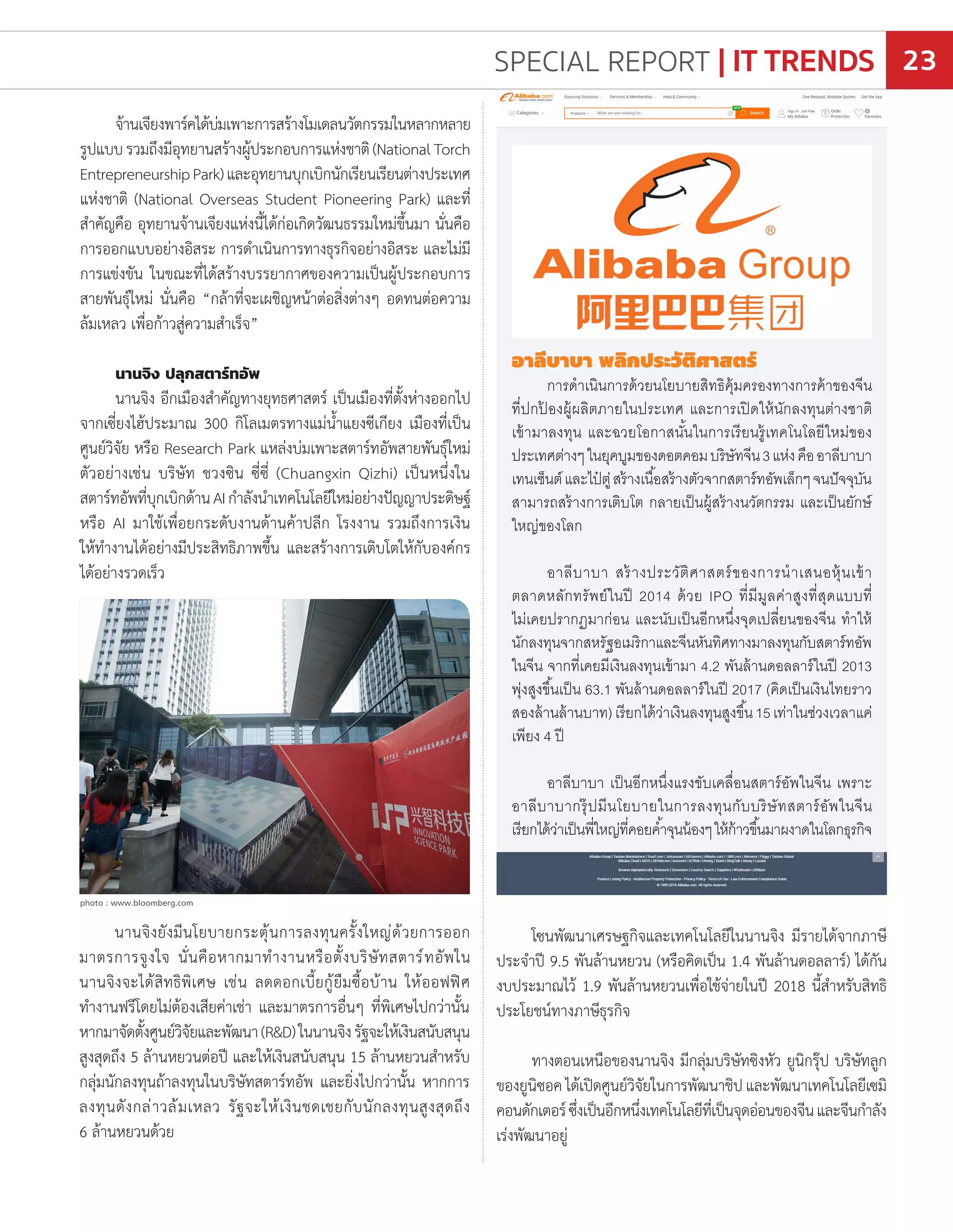 จ้านเจียงพาร์คได้บ่มเพาะการสร้างโมเดลนวัตกรรมในหลากหลาย
รูปแบบรวมถึงมีอุทยานสร้างผู้ประกอบการแห่งชาติ(NationalTorch
EntrepreneurshipPark)และอุทยานบุกเบิกนักเรียนเรียนต่างประเทศ
แห่งชาติ (National Overseas Student Pioneering Park) และที่
ส�ำคัญคือ อุทยานจ้านเจียงแห่งนี้ได้ก่อเกิดวัฒนธรรมใหม่ขึ้นมา นั่นคือ
การออกแบบอย่างอิสระ การด�ำเนินการทางธุรกิจอย่างอิสระ และไม่มี
การแข่งขัน ในขณะที่ได้สร้างบรรยากาศของความเป็นผู้ประกอบการ
สายพันธุ์ใหม่ นั่นคือ “กล้าที่จะเผชิญหน้าต่อสิ่งต่างๆ อดทนต่อความ
ล้มเหลว เพื่อก้าวสู่ความส�ำเร็จ”
นานจิง ปลุกสตาร์ทอัพ
นานจิง อีกเมืองส�ำคัญทางยุทธศาสตร์ เป็นเมืองที่ตั้งห่างออกไป
จากเซี่ยงไฮ้ประมาณ 300 กิโลเมตรทางแม่น�้ำแยงซีเกียง เมืองที่เป็น
ศูนย์วิจัย หรือ Research Park แหล่งบ่มเพาะสตาร์ทอัพสายพันธ์ุใหม่
ตัวอย่างเช่น บริษัท ชวงซิน ซี่ซี่ (Chuangxin Qizhi) เป็นหนึ่งใน
สตาร์ทอัพที่บุกเบิกด้านAIก�ำลังน�ำเทคโนโลยีใหม่อย่างปัญญาประดิษฐ์
หรือ AI มาใช้เพื่อยกระดับงานด้านค้าปลีก โรงงาน รวมถึงการเงิน
ให้ท�ำงานได้อย่างมีประสิทธิภาพขึ้น และสร้างการเติบโตให้กับองค์กร
ได้อย่างรวดเร็ว
อาลีบาบา พลิกประวัติศาสตร์
การด�ำเนินการด้วยนโยบายสิทธิคุ้มครองทางการค้าของจีน
ที่ปกป้ องผู้ผลิตภายในประเทศ และการเปิดให้นักลงทุนต่างชาติ
เข้ามาลงทุน และฉวยโอกาสนั้นในการเรียนรู้เทคโนโลยีใหม่ของ
ประเทศต่างๆในยุคบูมของดอตคอมบริษัทจีน3แห่งคืออาลีบาบา
เทนเซ็นต์และไป๋ ตู่สร้างเนื้อสร้างตัวจากสตาร์ทอัพเล็กๆจนปัจจุบัน
สามารถสร้างการเติบโต กลายเป็นผู้สร้างนวัตกรรม และเป็นยักษ์
ใหญ่ของโลก
อาลีบาบา สร้างประวัติศาสตร์ของการน�ำเสนอหุ้นเข้า
ตลาดหลักทรัพย์ในปี 2014 ด้วย IPO ที่มีมูลค่าสูงที่สุดแบบที่
ไม่เคยปรากฏมาก่อน และนับเป็นอีกหนึ่งจุดเปลี่ยนของจีน ท�ำให้
นักลงทุนจากสหรัฐอเมริกาและจีนหันทิศทางมาลงทุนกับสตาร์ทอัพ
ในจีน จากที่เคยมีเงินลงทุนเข้ามา 4.2 พันล้านดอลลาร์ในปี 2013
พุ่งสูงขึ้นเป็น 63.1 พันล้านดอลลาร์ในปี 2017 (คิดเป็นเงินไทยราว
สองล้านล้านบาท)เรียกได้ว่าเงินลงทุนสูงขึ้น15เท่าในช่วงเวลาแค่
เพียง 4 ปี
อาลีบาบา เป็นอีกหนึ่งแรงขับเคลื่อนสตาร์อัพในจีน เพราะ
อาลีบาบากรุ๊ปมีนโยบายในการลงทุนกับบริษัทสตาร์อัพในจีน
เรียกได้ว่าเป็นพี่ใหญ่ที่คอยค�้ำจุนน้องๆให้ก้าวขึ้นมาผงาดในโลกธุรกิจ
นานจิงยังมีนโยบายกระตุ้นการลงทุนครั้งใหญ่ด้วยการออก
มาตรการจูงใจ นั่นคือหากมาท�ำงานหรือตั้งบริษัทสตาร์ทอัพใน
นานจิงจะได้สิทธิพิเศษ เช่น ลดดอกเบี้ยกู้ยืมซื้อบ้าน ให้ออฟฟิศ
ท�ำงานฟรีโดยไม่ต้องเสียค่าเช่า และมาตรการอื่นๆ ที่พิเศษไปกว่านั้น
หากมาจัดตั้งศูนย์วิจัยและพัฒนา(R&D)ในนานจิงรัฐจะให้เงินสนับสนุน
สูงสุดถึง 5 ล้านหยวนต่อปี และให้เงินสนับสนุน 15 ล้านหยวนส�ำหรับ
กลุ่มนักลงทุนถ้าลงทุนในบริษัทสตาร์ทอัพ และยิ่งไปกว่านั้น หากการ
ลงทุนดังกล่าวล้มเหลว รัฐจะให้เงินชดเชยกับนักลงทุนสูงสุดถึง
6 ล้านหยวนด้วย
โซนพัฒนาเศรษฐกิจและเทคโนโลยีในนานจิง มีรายได้จากภาษี
ประจ�ำปี 9.5 พันล้านหยวน (หรือคิดเป็น 1.4 พันล้านดอลลาร์) ได้กัน
งบประมาณไว้ 1.9 พันล้านหยวนเพื่อใช้จ่ายในปี 2018 นี้ส�ำหรับสิทธิ
ประโยชน์ทางภาษีธุรกิจ
ทางตอนเหนือของนานจิง มีกลุ่มบริษัทซิงหัว ยูนิกรุ๊ป บริษัทลูก
ของยูนิซอค ได้เปิดศูนย์วิจัยในการพัฒนาชิป และพัฒนาเทคโนโลยีเซมิ
คอนดักเตอร์ซึ่งเป็นอีกหนึ่งเทคโนโลยีที่เป็นจุดอ่อนของจีนและจีนก�ำลัง
เร่งพัฒนาอยู่
photo : www.bloomberg.com
SPECIAL REPORT | IT TRENDS 23
 