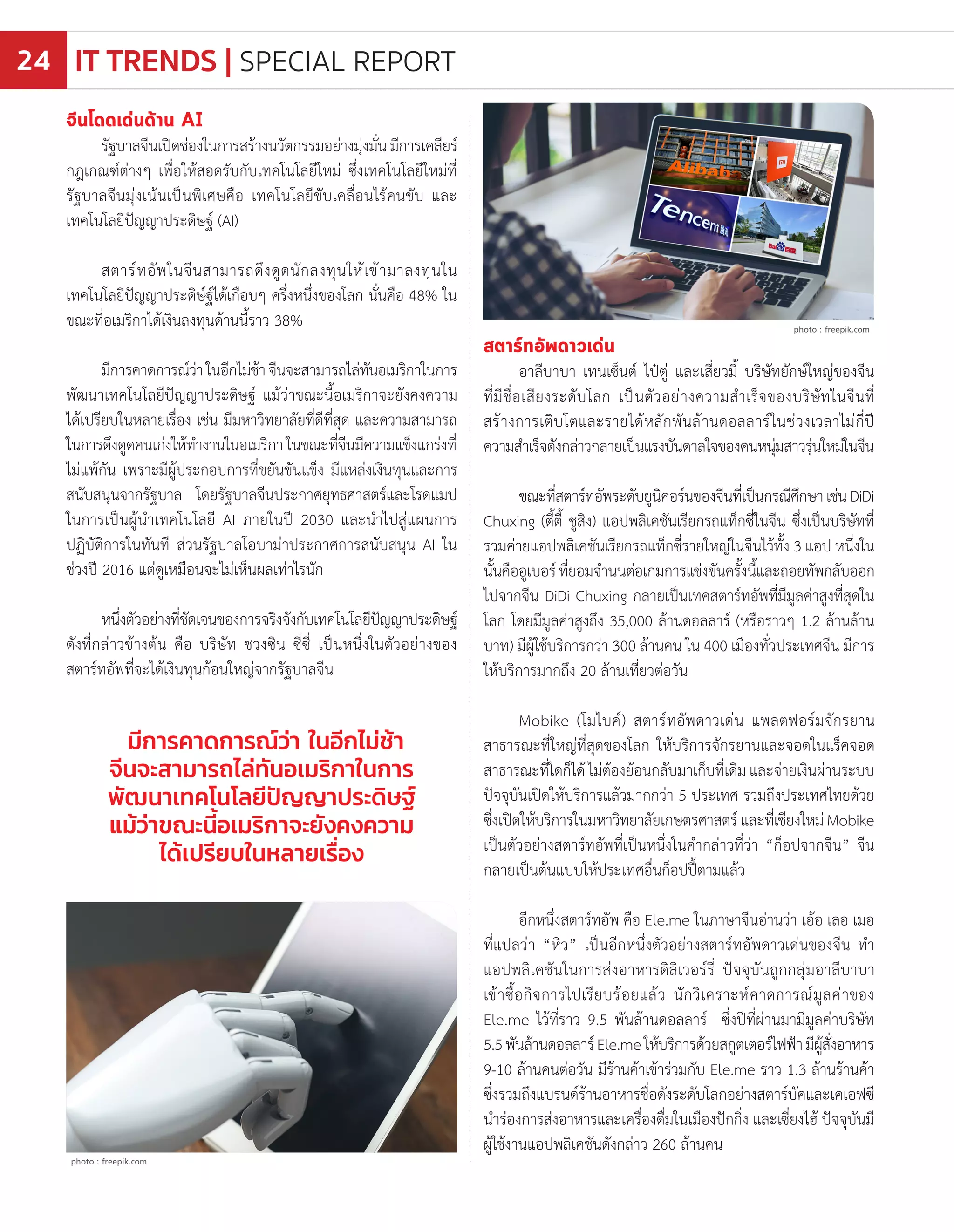 จีนโดดเด่นด้าน AI
รัฐบาลจีนเปิดช่องในการสร้างนวัตกรรมอย่างมุ่งมั่นมีการเคลียร์
กฎเกณฑ์ต่างๆ เพื่อให้สอดรับกับเทคโนโลยีใหม่ ซึ่งเทคโนโลยีใหม่ที่
รัฐบาลจีนมุ่งเน้นเป็นพิเศษคือ เทคโนโลยีขับเคลื่อนไร้คนขับ และ
เทคโนโลยีปัญญาประดิษฐ์ (AI)
สตาร์ทอัพในจีนสามารถดึงดูดนักลงทุนให้เข้ามาลงทุนใน
เทคโนโลยีปัญญาประดิษ์ฐ์ได้เกือบๆ ครึ่งหนึ่งของโลก นั่นคือ 48% ใน
ขณะที่อเมริกาได้เงินลงทุนด้านนี้ราว 38%
มีการคาดการณ์ว่าในอีกไม่ช้าจีนจะสามารถไล่ทันอเมริกาในการ
พัฒนาเทคโนโลยีปัญญาประดิษฐ์ แม้ว่าขณะนี้อเมริกาจะยังคงความ
ได้เปรียบในหลายเรื่อง เช่น มีมหาวิทยาลัยที่ดีที่สุด และความสามารถ
ในการดึงดูดคนเก่งให้ท�ำงานในอเมริกาในขณะที่จีนมีความแข็งแกร่งที่
ไม่แพ้กัน เพราะมีผู้ประกอบการที่ขยันขันแข็ง มีแหล่งเงินทุนและการ
สนับสนุนจากรัฐบาล โดยรัฐบาลจีนประกาศยุทธศาสตร์และโรดแมป
ในการเป็นผู้น�ำเทคโนโลยี AI ภายในปี 2030 และน�ำไปสู่แผนการ
ปฏิบัติการในทันที ส่วนรัฐบาลโอบาม่าประกาศการสนับสนุน AI ใน
ช่วงปี 2016 แต่ดูเหมือนจะไม่เห็นผลเท่าไรนัก
หนึ่งตัวอย่างที่ชัดเจนของการจริงจังกับเทคโนโลยีปัญญาประดิษฐ์
ดังที่กล่าวข้างต้น คือ บริษัท ชวงซิน ซี่ซี่ เป็นหนึ่งในตัวอย่างของ
สตาร์ทอัพที่จะได้เงินทุนก้อนใหญ่จากรัฐบาลจีน
สตาร์ทอัพดาวเด่น
อาลีบาบา เทนเซ็นต์ ไป๋ตู่ และเสี่ยวมี้ บริษัทยักษ์ใหญ่ของจีน
ที่มีชื่อเสียงระดับโลก เป็นตัวอย่างความส�ำเร็จของบริษัทในจีนที่
สร้างการเติบโตและรายได้หลักพันล้านดอลลาร์ในช่วงเวลาไม่กี่ปี
ความส�ำเร็จดังกล่าวกลายเป็นแรงบันดาลใจของคนหนุ่มสาวรุ่นใหม่ในจีน
ขณะที่สตาร์ทอัพระดับยูนิคอร์นของจีนที่เป็นกรณีศึกษาเช่นDiDi
Chuxing (ตี้ตี้ ชูสิง) แอปพลิเคชันเรียกรถแท็กซี่ในจีน ซึ่งเป็นบริษัทที่
รวมค่ายแอปพลิเคชันเรียกรถแท็กซี่รายใหญ่ในจีนไว้ทั้ง 3 แอป หนึ่งใน
นั้นคืออูเบอร์ที่ยอมจ�ำนนต่อเกมการแข่งขันครั้งนี้และถอยทัพกลับออก
ไปจากจีน DiDi Chuxing กลายเป็นเทคสตาร์ทอัพที่มีมูลค่าสูงที่สุดใน
โลก โดยมีมูลค่าสูงถึง 35,000 ล้านดอลลาร์ (หรือราวๆ 1.2 ล้านล้าน
บาท) มีผู้ใช้บริการกว่า 300 ล้านคน ใน 400 เมืองทั่วประเทศจีน มีการ
ให้บริการมากถึง 20 ล้านเที่ยวต่อวัน
Mobike (โมไบค์) สตาร์ทอัพดาวเด่น แพลตฟอร์มจักรยาน
สาธารณะที่ใหญ่ที่สุดของโลก ให้บริการจักรยานและจอดในแร็คจอด
สาธารณะที่ใดก็ได้ ไม่ต้องย้อนกลับมาเก็บที่เดิม และจ่ายเงินผ่านระบบ
ปัจจุบันเปิดให้บริการแล้วมากกว่า 5 ประเทศ รวมถึงประเทศไทยด้วย
ซึ่งเปิดให้บริการในมหาวิทยาลัยเกษตรศาสตร์และที่เชียงใหม่Mobike
เป็นตัวอย่างสตาร์ทอัพที่เป็นหนึ่งในค�ำกล่าวที่ว่า “ก็อปจากจีน” จีน
กลายเป็นต้นแบบให้ประเทศอื่นก็อปปี้ตามแล้ว
อีกหนึ่งสตาร์ทอัพ คือ Ele.me ในภาษาจีนอ่านว่า เอ้อ เลอ เมอ
ที่แปลว่า “หิว” เป็นอีกหนึ่งตัวอย่างสตาร์ทอัพดาวเด่นของจีน ท�ำ
แอปพลิเคชันในการส่งอาหารดิลิเวอร์รี่ ปัจจุบันถูกกลุ่มอาลีบาบา
เข้าซื้อกิจการไปเรียบร้อยแล้ว นักวิเคราะห์คาดการณ์มูลค่าของ
Ele.me ไว้ที่ราว 9.5 พันล้านดอลลาร์ ซึ่งปีที่ผ่านมามีมูลค่าบริษัท
5.5พันล้านดอลลาร์Ele.meให้บริการด้วยสกูตเตอร์ไฟฟ้ามีผู้สั่งอาหาร
9-10 ล้านคนต่อวัน มีร้านค้าเข้าร่วมกับ Ele.me ราว 1.3 ล้านร้านค้า
ซึ่งรวมถึงแบรนด์ร้านอาหารชื่อดังระดับโลกอย่างสตาร์บัคและเคเอฟซี
น�ำร่องการส่งอาหารและเครื่องดื่มในเมืองปักกิ่ง และเซี่ยงไฮ้ ปัจจุบันมี
ผู้ใช้งานแอปพลิเคชันดังกล่าว 260 ล้านคน
มีการคาดการณ์ว่า ในอีกไม่ช้า
จีนจะสามารถไล่ทันอเมริกาในการ
พัฒนาเทคโนโลยีปัญญาประดิษฐ์
แม้ว่าขณะนี้อเมริกาจะยังคงความ
ได้เปรียบในหลายเรื่อง
photo : freepik.com
photo : freepik.com
IT TRENDS | SPECIAL REPORT24
 