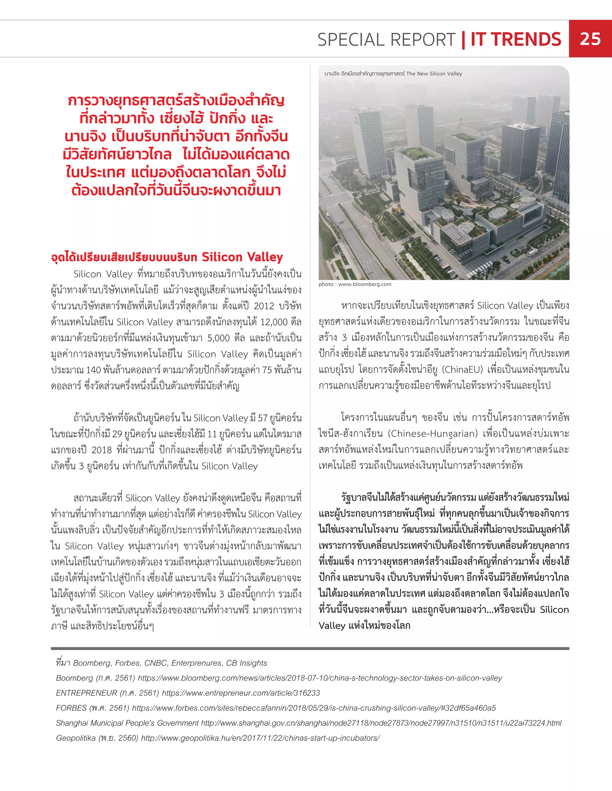 จุดได้เปรียบเสียเปรียบบนบริบท Silicon Valley
Silicon Valley ที่หมายถึงบริบทของอเมริกาในวันนี้ยังคงเป็น
ผู้น�ำทางด้านบริษัทเทคโนโลยี แม้ว่าจะสูญเสียต�ำแหน่งผู้น�ำในแง่ของ
จ�ำนวนบริษัทสตาร์พอัพที่เติบโตเร็วที่สุดก็ตาม ตั้งแต่ปี 2012 บริษัท
ด้านเทคโนโลยีใน Silicon Valley สามารถดึงนักลงทุนได้ 12,000 ดีล
ตามมาด้วยนิวยอร์กที่มีแหล่งเงินทุนเข้ามา 5,000 ดีล และถ้านับเป็น
มูลค่าการลงทุนบริษัทเทคโนโลยีใน Silicon Valley คิดเป็นมูลค่า
ประมาณ140พันล้านดอลลาร์ตามมาด้วยปักกิ่งด้วยมูลค่า75พันล้าน
ดอลลาร์ ซึ่งวัดส่วนครึ่งหนึ่งนี้เป็นตัวเลขที่มีนัยส�ำคัญ
ถ้านับบริษัทที่จัดเป็นยูนิคอร์นในSiliconValleyมี57ยูนิคอร์น
ในขณะที่ปักกิ่งมี29ยูนิคอร์นและเซี่ยงไฮ้มี11ยูนิคอร์นแต่ในไตรมาส
แรกของปี 2018 ที่ผ่านมานี้ ปักกิ่งและเซี่ยงไฮ้ ต่างมีบริษัทยูนิคอร์น
เกิดขึ้น 3 ยูนิคอร์น เท่ากันกับที่เกิดขึ้นใน Silicon Valley
สถานะเดียวที่ Silicon Valley ยังคงน่าดึงดูดเหนือจีน คือสถานที่
ท�ำงานที่น่าท�ำงานมากที่สุดแต่อย่างไรก็ดีค่าครองชีพในSiliconValley
นั้นแพงลิบลิ่ว เป็นปัจจัยส�ำคัญอีกประการที่ท�ำให้เกิดสภาวะสมองไหล
ใน Silicon Valley หนุ่มสาวเก่งๆ ชาวจีนต่างมุ่งหน้ากลับมาพัฒนา
เทคโนโลยีในบ้านเกิดของตัวเองรวมถึงหนุ่มสาวในแถบเอเชียตะวันออก
เฉียงใต้ที่มุ่งหน้าไปสู่ปักกิ่ง เซี่ยงไฮ้ และนานจิง ที่แม้ว่าเงินเดือนอาจจะ
ไม่ได้สูงเท่าที่ Silicon Valley แต่ค่าครองชีพใน 3 เมืองนี้ถูกกว่า รวมถึง
รัฐบาลจีนให้การสนับสนุนทั้งเรื่องของสถานที่ท�ำงานฟรี มาตรการทาง
ภาษี และสิทธิประโยชน์อื่นๆ
ที่มา Boomberg, Forbes, CNBC, Enterprenures, CB Insights
Boomberg (ก.ค. 2561) https://www.bloomberg.com/news/articles/2018-07-10/china-s-technology-sector-takes-on-silicon-valley
ENTREPRENEUR (ก.ค. 2561) https://www.entrepreneur.com/article/316233
FORBES (พ.ค. 2561) https://www.forbes.com/sites/rebeccafannin/2018/05/29/is-china-crushing-silicon-valley/#32df65a460a5
Shanghai Municipal People's Government http://www.shanghai.gov.cn/shanghai/node27118/node27873/node27997/n31510/n31511/u22ai73224.html
Geopolitika (พ.ย. 2560) http://www.geopolitika.hu/en/2017/11/22/chinas-start-up-incubators/
หากจะเปรียบเทียบในเชิงยุทธศาสตร์ Silicon Valley เป็นเพียง
ยุทธศาสตร์แห่งเดียวของอเมริกาในการสร้างนวัตกรรม ในขณะที่จีน
สร้าง 3 เมืองหลักในการเป็นเมืองแห่งการสร้างนวัตกรรมของจีน คือ
ปักกิ่งเซี่ยงไฮ้และนานจิงรวมถึงจีนสร้างความร่วมมือใหม่ๆกับประเทศ
แถบยุโรป โดยการจัดตั้งไชน่าอียู (ChinaEU) เพื่อเป็นแหล่งชุมชนใน
การแลกเปลี่ยนความรู้ของมืออาชีพด้านไอทีระหว่างจีนและยุโรป
โครงการในแผนอื่นๆ ของจีน เช่น การปั้นโครงการสตาร์ทอัพ
ไชนีส-ฮังกาเรียน (Chinese-Hungarian) เพื่อเป็นแหล่งบ่มเพาะ
สตาร์ทอัพแหล่งใหม่ในการแลกเปลี่ยนความรู้ทางวิทยาศาสตร์และ
เทคโนโลยี รวมถึงเป็นแหล่งเงินทุนในการสร้างสตาร์ทอัพ
รัฐบาลจีนไม่ได้สร้างแค่ศูนย์นวัตกรรมแต่ยังสร้างวัฒนธรรมใหม่
และผู้ประกอบการสายพันธุ์ใหม่ ที่ทุกคนลุกขึ้นมาเป็นเจ้าของกิจการ
ไม่ใช่แรงงานในโรงงาน วัฒนธรรมใหม่นี้เป็นสิ่งที่ไม่อาจประเมินมูลค่าได้
เพราะการขับเคลื่อนประเทศจ�ำเป็นต้องใช้การขับเคลื่อนด้วยบุคลากร
ที่เข้มแข็ง การวางยุทธศาสตร์สร้างเมืองส�ำคัญที่กล่าวมาทั้ง เซี่ยงไฮ้
ปักกิ่ง และนานจิง เป็นบริบทที่น่าจับตา อีกทั้งจีนมีวิสัยทัศน์ยาวไกล
ไม่ได้มองแค่ตลาดในประเทศ แต่มองถึงตลาดโลก จึงไม่ต้องแปลกใจ
ที่วันนี้จีนจะผงาดขึ้นมา และถูกจับตามองว่า...หรือจะเป็น Silicon
Valley แห่งใหม่ของโลก
การวางยุทธศาสตร์สร้างเมืองส�ำคัญ
ที่กล่าวมาทั้ง เซี่ยงไฮ้ ปักกิ่ง และ
นานจิง เป็นบริบทที่น่าจับตา อีกทั้งจีน
มีวิสัยทัศน์ยาวไกล ไม่ได้มองแค่ตลาด
ในประเทศ แต่มองถึงตลาดโลก จึงไม่
ต้องแปลกใจที่วันนี้จีนจะผงาดขึ้นมา
photo : www.bloomberg.com
นานจิง อีกเมืองส�ำคัญทางยุทธศาสตร์ The New Silicon Valley
SPECIAL REPORT | IT TRENDS 25
 