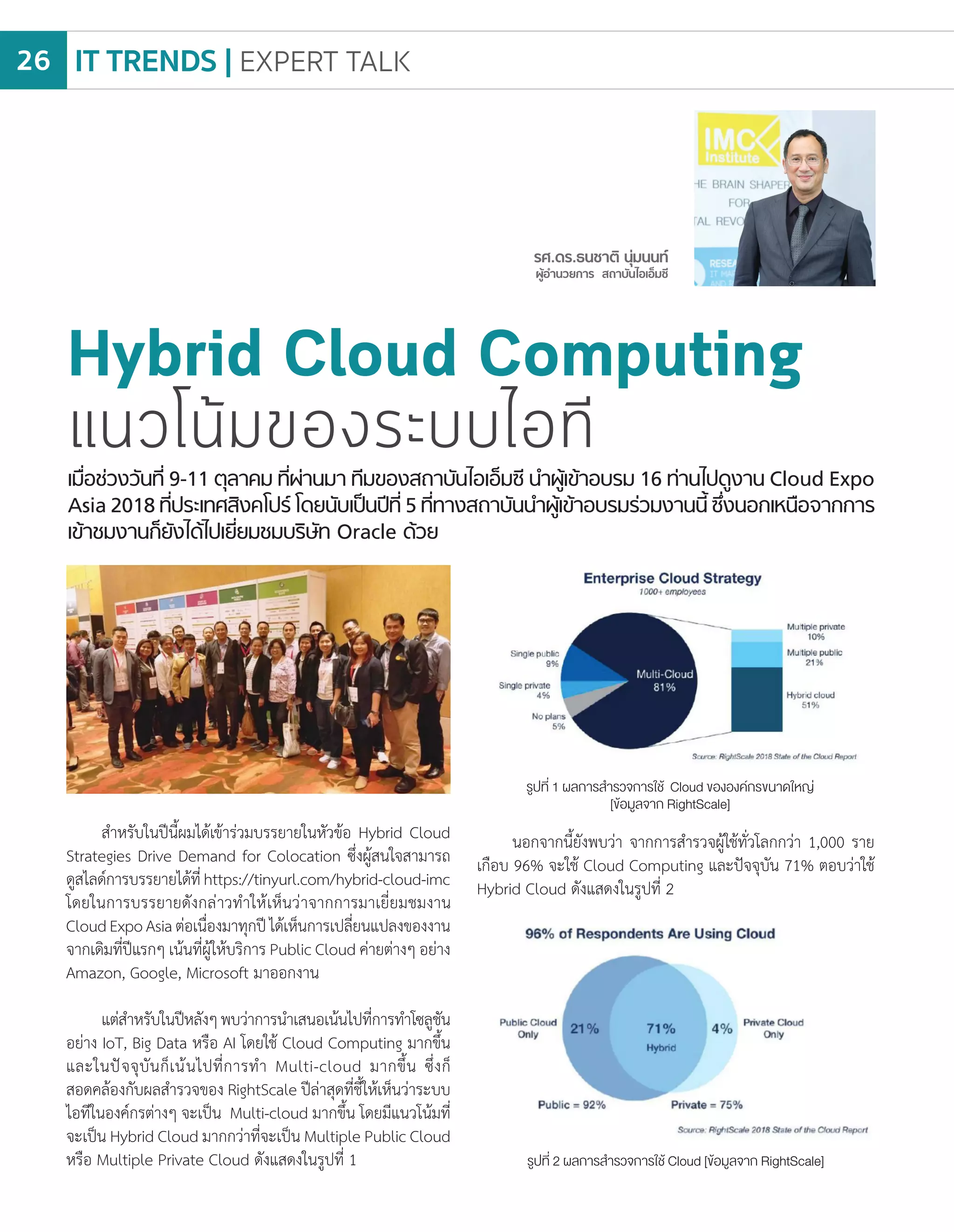 เมื่อช่วงวันที่ 9-11 ตุลาคม ที่ผ่านมา ทีมของสถาบันไอเอ็มซี น�ำผู้เข้าอบรม 16 ท่านไปดูงาน Cloud Expo
Asia 2018 ที่ประเทศสิงคโปร์ โดยนับเป็นปีที่ 5 ที่ทางสถาบันน�ำผู้เข้าอบรมร่วมงานนี้ ซึ่งนอกเหนือจากการ
เข้าชมงานก็ยังได้ไปเยี่ยมชมบริษัท Oracle ด้วย
Hybrid Cloud Computing
แนวโน้มของระบบไอที
ส�ำหรับในปีนี้ผมได้เข้าร่วมบรรยายในหัวข้อ Hybrid Cloud
Strategies Drive Demand for Colocation ซึ่งผู้สนใจสามารถ
ดูสไลด์การบรรยายได้ที่https://tinyurl.com/hybrid-cloud-imc
โดยในการบรรยายดังกล่าวท�ำให้เห็นว่าจากการมาเยี่ยมชมงาน
CloudExpoAsiaต่อเนื่องมาทุกปีได้เห็นการเปลี่ยนแปลงของงาน
จากเดิมที่ปีแรกๆ เน้นที่ผู้ให้บริการ Public Cloud ค่ายต่างๆ อย่าง
Amazon, Google, Microsoft มาออกงาน
แต่ส�ำหรับในปีหลังๆพบว่าการน�ำเสนอเน้นไปที่การท�ำโซลูชัน
อย่าง IoT, Big Data หรือ AI โดยใช้ Cloud Computing มากขึ้น
และในปัจจุบันก็เน้นไปที่การท�ำ Multi-cloud มากขึ้น ซึ่งก็
สอดคล้องกับผลส�ำรวจของ RightScale ปีล่าสุดที่ชี้ให้เห็นว่าระบบ
ไอทีในองค์กรต่างๆ จะเป็น Multi-cloud มากขึ้น โดยมีแนวโน้มที่
จะเป็น Hybrid Cloud มากกว่าที่จะเป็น Multiple Public Cloud
หรือ Multiple Private Cloud ดังแสดงในรูปที่ 1
นอกจากนี้ยังพบว่า จากการส�ำรวจผู้ใช้ทั่วโลกกว่า 1,000 ราย
เกือบ 96% จะใช้ Cloud Computing และปัจจุบัน 71% ตอบว่าใช้
Hybrid Cloud ดังแสดงในรูปที่ 2
รูปที่ 1 ผลการส�ำรวจการใช้ Cloud ขององค์กรขนาดใหญ่
[ข้อมูลจาก RightScale]
รูปที่ 2 ผลการส�ำรวจการใช้ Cloud [ข้อมูลจาก RightScale]
IT TRENDS | EXPERT TALK26
 