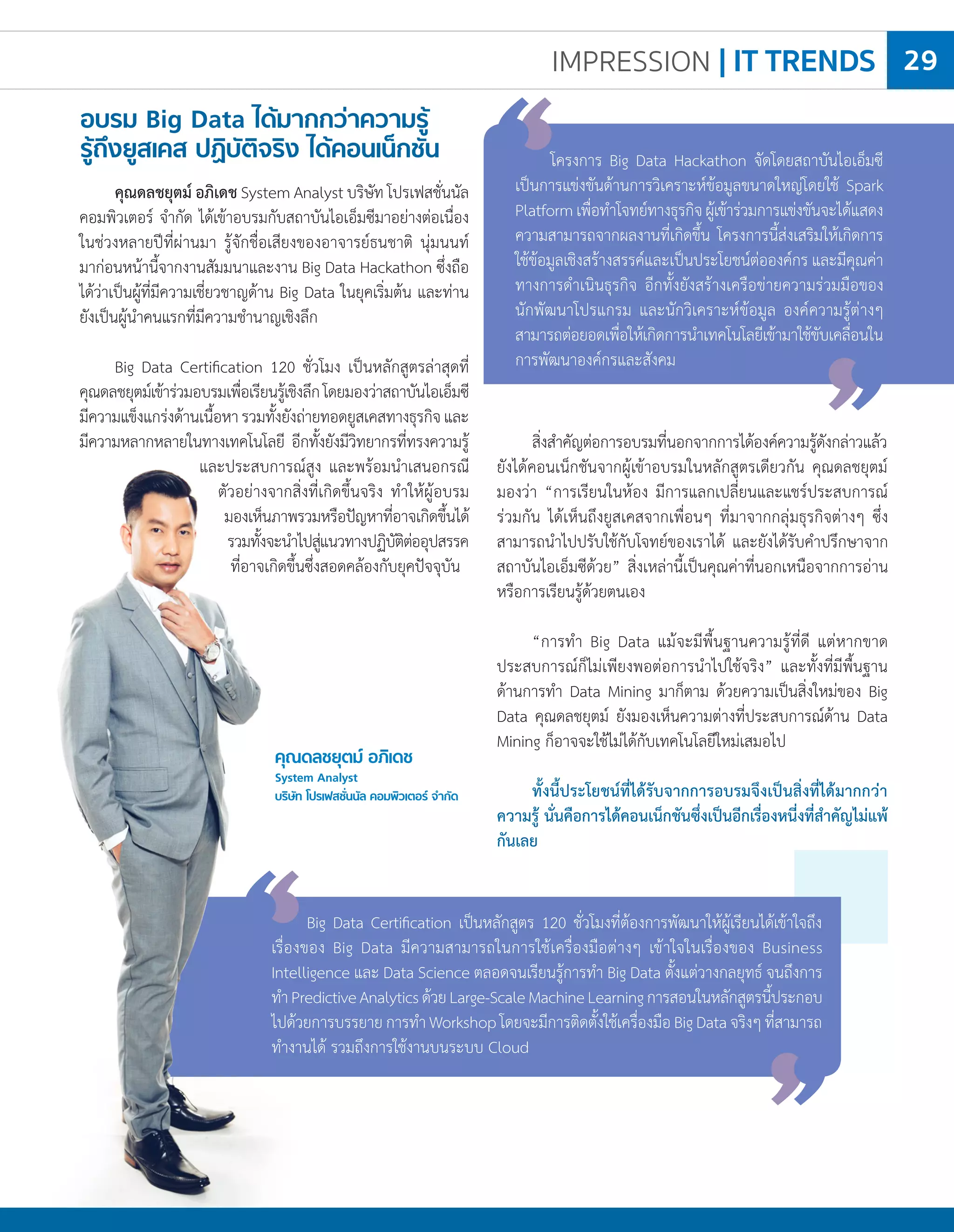 IMPRESSION | IT TRENDS 29
คุณดลชยุตม์ อภิเดช
System Analyst
บริษัท โปรเฟสชั่นนัล คอมพิวเตอร์ จ�ำกัด
คุณดลชยุตม์ อภิเดช System Analyst บริษัท โปรเฟสชั่นนัล
คอมพิวเตอร์ จ�ำกัด ได้เข้าอบรมกับสถาบันไอเอ็มซีมาอย่างต่อเนื่อง
ในช่วงหลายปีที่ผ่านมา รู้จักชื่อเสียงของอาจารย์ธนชาติ นุ่มนนท์
มาก่อนหน้านี้จากงานสัมมนาและงาน Big Data Hackathon ซึ่งถือ
ได้ว่าเป็นผู้ที่มีความเชี่ยวชาญด้าน Big Data ในยุคเริ่มต้น และท่าน
ยังเป็นผู้น�ำคนแรกที่มีความช�ำนาญเชิงลึก
Big Data Certification 120 ชั่วโมง เป็นหลักสูตรล่าสุดที่
คุณดลชยุตม์เข้าร่วมอบรมเพื่อเรียนรู้เชิงลึกโดยมองว่าสถาบันไอเอ็มซี
มีความแข็งแกร่งด้านเนื้อหารวมทั้งยังถ่ายทอดยูสเคสทางธุรกิจและ
มีความหลากหลายในทางเทคโนโลยี อีกทั้งยังมีวิทยากรที่ทรงความรู้
และประสบการณ์สูง และพร้อมน�ำเสนอกรณี
ตัวอย่างจากสิ่งที่เกิดขึ้นจริง ท�ำให้ผู้อบรม
มองเห็นภาพรวมหรือปัญหาที่อาจเกิดขึ้นได้
รวมทั้งจะน�ำไปสู่แนวทางปฏิบัติต่ออุปสรรค
ที่อาจเกิดขึ้นซึ่งสอดคล้องกับยุคปัจจุบัน
อบรม Big Data ได้มากกว่าความรู้
รู้ถึงยูสเคส ปฏิบัติจริง ได้คอนเน็กชัน
สิ่งส�ำคัญต่อการอบรมที่นอกจากการได้องค์ความรู้ดังกล่าวแล้ว
ยังได้คอนเน็กชันจากผู้เข้าอบรมในหลักสูตรเดียวกัน คุณดลชยุตม์
มองว่า “การเรียนในห้อง มีการแลกเปลี่ยนและแชร์ประสบการณ์
ร่วมกัน ได้เห็นถึงยูสเคสจากเพื่อนๆ ที่มาจากกลุ่มธุรกิจต่างๆ ซึ่ง
สามารถน�ำไปปรับใช้กับโจทย์ของเราได้ และยังได้รับค�ำปรึกษาจาก
สถาบันไอเอ็มซีด้วย” สิ่งเหล่านี้เป็นคุณค่าที่นอกเหนือจากการอ่าน
หรือการเรียนรู้ด้วยตนเอง
“การท�ำ Big Data แม้จะมีพื้นฐานความรู้ที่ดี แต่หากขาด
ประสบการณ์ก็ไม่เพียงพอต่อการน�ำไปใช้จริง” และทั้งที่มีพื้นฐาน
ด้านการท�ำ Data Mining มาก็ตาม ด้วยความเป็นสิ่งใหม่ของ Big
Data คุณดลชยุตม์ ยังมองเห็นความต่างที่ประสบการณ์ด้าน Data
Mining ก็อาจจะใช้ไม่ได้กับเทคโนโลยีใหม่เสมอไป
ทั้งนี้ประโยชน์ที่ได้รับจากการอบรมจึงเป็นสิ่งที่ได้มากกว่า
ความรู้ นั่นคือการได้คอนเน็กชันซึ่งเป็นอีกเรื่องหนี่งที่ส�ำคัญไม่แพ้
กันเลย
	 Big Data Certification เป็นหลักสูตร 120 ชั่วโมงที่ต้องการพัฒนาให้ผู้เรียนได้เข้าใจถึง
เรื่องของ Big Data มีความสามารถในการใช้เครื่องมือต่างๆ เข้าใจในเรื่องของ Business
Intelligence และ Data Science ตลอดจนเรียนรู้การท�ำ Big Data ตั้งแต่วางกลยุทธ์ จนถึงการ
ท�ำPredictiveAnalyticsด้วยLarge-ScaleMachineLearningการสอนในหลักสูตรนี้ประกอบ
ไปด้วยการบรรยายการท�ำWorkshopโดยจะมีการติดตั้งใช้เครื่องมือBigDataจริงๆที่สามารถ
ท�ำงานได้ รวมถึงการใช้งานบนระบบ Cloud
	 โครงการ Big Data Hackathon จัดโดยสถาบันไอเอ็มซี
เป็นการแข่งขันด้านการวิเคราะห์ข้อมูลขนาดใหญ่โดยใช้ Spark
Platformเพื่อท�ำโจทย์ทางธุรกิจผู้เข้าร่วมการแข่งขันจะได้แสดง
ความสามารถจากผลงานที่เกิดขึ้น โครงการนี้ส่งเสริมให้เกิดการ
ใช้ข้อมูลเชิงสร้างสรรค์และเป็นประโยชน์ต่อองค์กร และมีคุณค่า
ทางการด�ำเนินธุรกิจ อีกทั้งยังสร้างเครือข่ายความร่วมมือของ
นักพัฒนาโปรแกรม และนักวิเคราะห์ข้อมูล องค์ความรู้ต่างๆ
สามารถต่อยอดเพื่อให้เกิดการน�ำเทคโนโลยีเข้ามาใช้ขับเคลื่อนใน
การพัฒนาองค์กรและสังคม
 