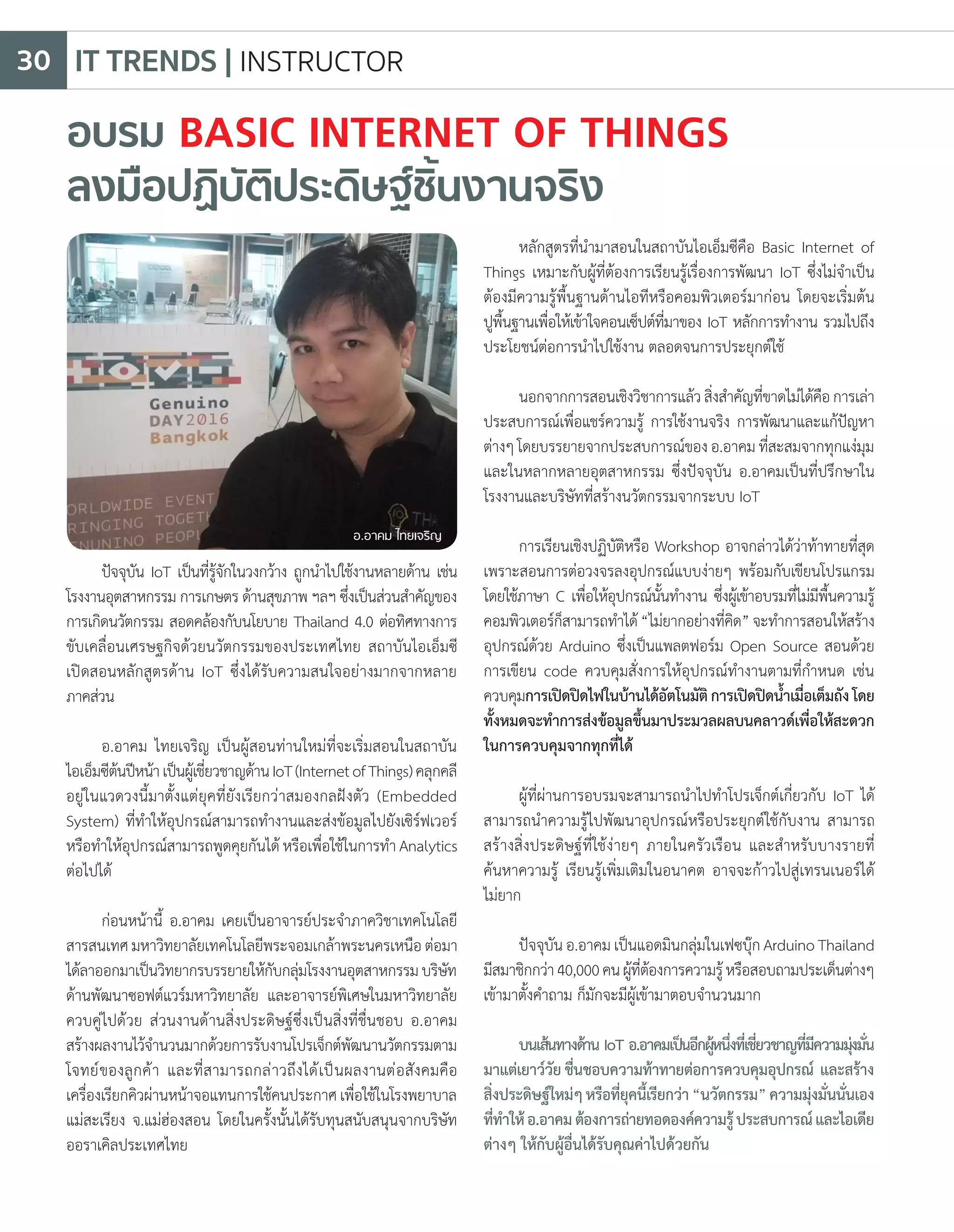อบรม BASIC INTERNET OF THINGS
ลงมือปฏิบัติประดิษฐ์ชิ้นงานจริง
ปัจจุบัน IoT เป็นที่รู้จักในวงกว้าง ถูกน�ำไปใช้งานหลายด้าน เช่น
โรงงานอุตสาหกรรม การเกษตร ด้านสุขภาพ ฯลฯ ซึ่งเป็นส่วนส�ำคัญของ
การเกิดนวัตกรรม สอดคล้องกับนโยบาย Thailand 4.0 ต่อทิศทางการ
ขับเคลื่อนเศรษฐกิจด้วยนวัตกรรมของประเทศไทย สถาบันไอเอ็มซี
เปิดสอนหลักสูตรด้าน IoT ซึ่งได้รับความสนใจอย่างมากจากหลาย
ภาคส่วน
อ.อาคม ไทยเจริญ เป็นผู้สอนท่านใหม่ที่จะเริ่มสอนในสถาบัน
ไอเอ็มซีต้นปีหน้าเป็นผู้เชี่ยวชาญด้านIoT(InternetofThings)คลุกคลี
อยู่ในแวดวงนี้มาตั้งแต่ยุคที่ยังเรียกว่าสมองกลฝังตัว (Embedded
System) ที่ท�ำให้อุปกรณ์สามารถท�ำงานและส่งข้อมูลไปยังเซิร์ฟเวอร์
หรือท�ำให้อุปกรณ์สามารถพูดคุยกันได้ หรือเพื่อใช้ในการท�ำ Analytics
ต่อไปได้
ก่อนหน้านี้ อ.อาคม เคยเป็นอาจารย์ประจ�ำภาควิชาเทคโนโลยี
สารสนเทศ มหาวิทยาลัยเทคโนโลยีพระจอมเกล้าพระนครเหนือ ต่อมา
ได้ลาออกมาเป็นวิทยากรบรรยายให้กับกลุ่มโรงงานอุตสาหกรรมบริษัท
ด้านพัฒนาซอฟต์แวร์มหาวิทยาลัย และอาจารย์พิเศษในมหาวิทยาลัย
ควบคู่ไปด้วย ส่วนงานด้านสิ่งประดิษฐ์ซึ่งเป็นสิ่งที่ชื่นชอบ อ.อาคม
สร้างผลงานไว้จ�ำนวนมากด้วยการรับงานโปรเจ็กต์พัฒนานวัตกรรมตาม
โจทย์ของลูกค้า และที่สามารถกล่าวถึงได้เป็นผลงานต่อสังคมคือ
เครื่องเรียกคิวผ่านหน้าจอแทนการใช้คนประกาศเพื่อใช้ในโรงพยาบาล
แม่สะเรียง จ.แม่ฮ่องสอน โดยในครั้งนั้นได้รับทุนสนับสนุนจากบริษัท
ออราเคิลประเทศไทย
หลักสูตรที่น�ำมาสอนในสถาบันไอเอ็มซีคือ Basic Internet of
Things เหมาะกับผู้ที่ต้องการเรียนรู้เรื่องการพัฒนา IoT ซึ่งไม่จ�ำเป็น
ต้องมีความรู้พื้นฐานด้านไอทีหรือคอมพิวเตอร์มาก่อน โดยจะเริ่มต้น
ปูพื้นฐานเพื่อให้เข้าใจคอนเซ็ปต์ที่มาของ IoT หลักการท�ำงาน รวมไปถึง
ประโยชน์ต่อการน�ำไปใช้งาน ตลอดจนการประยุกต์ใช้
นอกจากการสอนเชิงวิชาการแล้วสิ่งส�ำคัญที่ขาดไม่ได้คือการเล่า
ประสบการณ์เพื่อแชร์ความรู้ การใช้งานจริง การพัฒนาและแก้ปัญหา
ต่างๆโดยบรรยายจากประสบการณ์ของอ.อาคมที่สะสมจากทุกแง่มุม
และในหลากหลายอุตสาหกรรม ซึ่งปัจจุบัน อ.อาคมเป็นที่ปรึกษาใน
โรงงานและบริษัทที่สร้างนวัตกรรมจากระบบ IoT
การเรียนเชิงปฏิบัติหรือ Workshop อาจกล่าวได้ว่าท้าทายที่สุด
เพราะสอนการต่อวงจรลงอุปกรณ์แบบง่ายๆ พร้อมกับเขียนโปรแกรม
โดยใช้ภาษา C เพื่อให้อุปกรณ์นั้นท�ำงาน ซึ่งผู้เข้าอบรมที่ไม่มีพื้นความรู้
คอมพิวเตอร์ก็สามารถท�ำได้“ไม่ยากอย่างที่คิด”จะท�ำการสอนให้สร้าง
อุปกรณ์ด้วย Arduino ซึ่งเป็นแพลตฟอร์ม Open Source สอนด้วย
การเขียน code ควบคุมสั่งการให้อุปกรณ์ท�ำงานตามที่ก�ำหนด เช่น
ควบคุมการเปิดปิดไฟในบ้านได้อัตโนมัติการเปิดปิดน�้ำเมื่อเต็มถังโดย
ทั้งหมดจะท�ำการส่งข้อมูลขึ้นมาประมวลผลบนคลาวด์เพื่อให้สะดวก
ในการควบคุมจากทุกที่ได้
ผู้ที่ผ่านการอบรมจะสามารถน�ำไปท�ำโปรเจ็กต์เกี่ยวกับ IoT ได้
สามารถน�ำความรู้ไปพัฒนาอุปกรณ์หรือประยุกต์ใช้กับงาน สามารถ
สร้างสิ่งประดิษฐ์ที่ใช้ง่ายๆ ภายในครัวเรือน และส�ำหรับบางรายที่
ค้นหาความรู้ เรียนรู้เพิ่มเติมในอนาคต อาจจะก้าวไปสู่เทรนเนอร์ได้
ไม่ยาก
ปัจจุบัน อ.อาคม เป็นแอดมินกลุ่มในเฟซบุ๊ก Arduino Thailand
มีสมาชิกกว่า40,000คนผู้ที่ต้องการความรู้หรือสอบถามประเด็นต่างๆ
เข้ามาตั้งค�ำถาม ก็มักจะมีผู้เข้ามาตอบจ�ำนวนมาก
บนเส้นทางด้าน IoT อ.อาคมเป็นอีกผู้หนึ่งที่เชี่ยวชาญที่มีความมุ่งมั่น
มาแต่เยาว์วัยชื่นชอบความท้าทายต่อการควบคุมอุปกรณ์ และสร้าง
สิ่งประดิษฐ์ใหม่ๆหรือที่ยุคนี้เรียกว่า“นวัตกรรม”ความมุ่งมั่นนั่นเอง
ที่ท�ำให้อ.อาคมต้องการถ่ายทอดองค์ความรู้ประสบการณ์และไอเดีย
ต่างๆ ให้กับผู้อื่นได้รับคุณค่าไปด้วยกัน
อ.อาคม ไทยเจริญ
IT TRENDS | INSTRUCTOR30
 